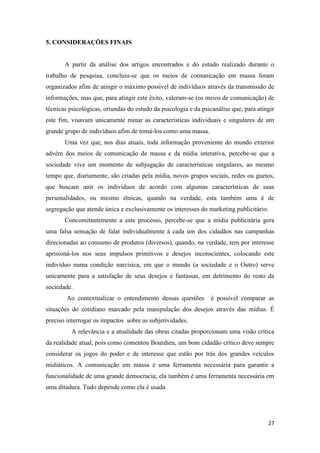 27
5. CONSIDERAÇÕES FINAIS
A partir da análise dos artigos encontrados e do estudo realizado durante o
trabalho de pesquisa, concluiu-se que os meios de comunicação em massa foram
organizados afim de atingir o máximo possível de indivíduos através da transmissão de
informações, mas que, para atingir este êxito, valeram-se (os meios de comunicação) de
técnicas psicológicas, oriundas do estudo da psicologia e da psicanálise que, para atingir
este fim, visavam unicamente minar as características individuais e singulares de um
grande grupo de indivíduos afim de tomá-los como uma massa.
Uma vez que, nos dias atuais, toda informação proveniente do mundo exterior
advém dos meios de comunicação de massa e da mídia interativa, percebe-se que a
sociedade vive um momento de subjugação de características singulares, ao mesmo
tempo que, diariamente, são criadas pela mídia, novos grupos sociais, redes ou guetos,
que buscam unir os indivíduos de acordo com algumas características de suas
personalidades, ou mesmo étnicas, quando na verdade, esta também uma é de
segregação que atende única e exclusivamente os interesses do marketing publicitário.
Concomitantemente a este processo, percebe-se que a mídia publicitária gera
uma falsa sensação de falar individualmente á cada um dos cidadãos nas campanhas
direcionadas ao consumo de produtos (diversos), quando, na verdade, tem por interesse
aprisioná-los nos seus impulsos primitivos e desejos inconscientes, colocando este
indivíduo numa condição narcísica, em que o mundo (a sociedade e o Outro) serve
unicamente para a satisfação de seus desejos e fantasias, em detrimento do resto da
sociedade.
Ao contextualizar o entendimento dessas questões é possível comparar as
situações do cotidiano marcado pela manipulação dos desejos através das mídias. É
preciso interrogar os impactos sobre as subjetividades.
A relevância e a atualidade das obras citadas proporcionam uma visão crítica
da realidade atual, pois como comentou Bourdieu, um bom cidadão crítico deve sempre
considerar os jogos do poder e de interesse que estão por trás dos grandes veículos
midiáticos. A comunicação em massa é uma ferramenta necessária para garantir a
funcionalidade de uma grande democracia; ela também é uma ferramenta necessária em
uma ditadura. Tudo depende como ela é usada
 