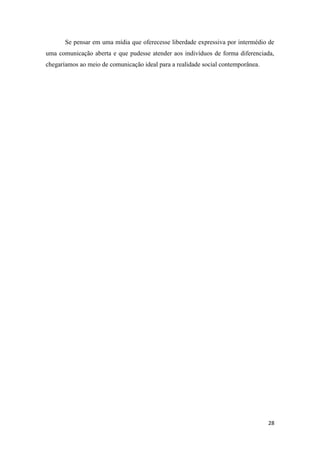 28
Se pensar em uma mídia que oferecesse liberdade expressiva por intermédio de
uma comunicação aberta e que pudesse atender aos indivíduos de forma diferenciada,
chegaríamos ao meio de comunicação ideal para a realidade social contemporânea.
 