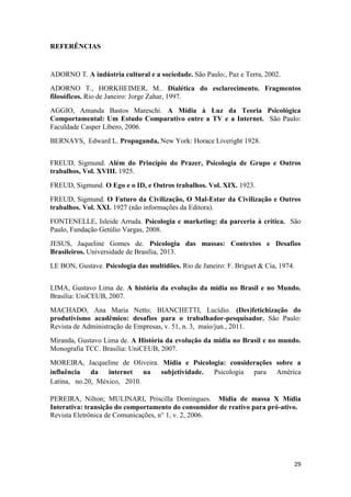 29
REFERÊNCIAS
ADORNO T. A indústria cultural e a sociedade. São Paulo:, Paz e Terra, 2002.
ADORNO T., HORKHEIMER, M.. Dialética do esclarecimento. Fragmentos
filosóficos. Rio de Janeiro: Jorge Zahar, 1997.
AGGIO, Amanda Bastos Mareschi. A Mídia à Luz da Teoria Psicológica
Comportamental: Um Estudo Comparativo entre a TV e a Internet. São Paulo:
Faculdade Casper Líbero, 2006.
BERNAYS, Edward L. Propaganda, New York: Horace Liveright 1928.
FREUD, Sigmund. Além do Princípio do Prazer, Psicologia de Grupo e Outros
trabalhos, Vol. XVIII. 1925.
FREUD, Sigmund. O Ego e o ID, e Outros trabalhos. Vol. XIX. 1923.
FREUD, Sigmund. O Futuro da Civilização, O Mal-Estar da Civilização e Outros
trabalhos. Vol. XXI. 1927 (não informações da Editora).
FONTENELLE, Isleide Arruda. Psicologia e marketing: da parceria à crítica. São
Paulo, Fundação Getúlio Vargas, 2008.
JESUS, Jaqueline Gomes de. Psicologia das massas: Contextos e Desafios
Brasileiros. Universidade de Brasília, 2013.
LE BON, Gustave. Psicologia das multidões. Rio de Janeiro: F. Briguet & Cia, 1974.
LIMA, Gustavo Lima de. A história da evolução da mídia no Brasil e no Mundo.
Brasília: UniCEUB, 2007.
MACHADO, Ana Maria Netto; BIANCHETTI, Lucídio. (Des)fetichização do
produtivismo acadêmico: desafios para o trabalhador-pesquisador. São Paulo:
Revista de Administração de Empresas, v. 51, n. 3, maio/jun., 2011.
Miranda, Gustavo Lima de. A História da evolução da mídia no Brasil e no mundo.
Monografia TCC. Brasilia: UniCEUB, 2007.
MOREIRA, Jacqueline de Oliveira. Mídia e Psicologia: considerações sobre a
influência da internet na subjetividade. Psicologia para América
Latina, no.20, México, 2010.
PEREIRA, Nilton; MULINARI, Priscilla Domingues. Mídia de massa X Mídia
Interativa: transição do comportamento do consumidor de reativo para pró-ativo.
Revista Eletrônica de Comunicações, n° 1, v. 2, 2006.
 