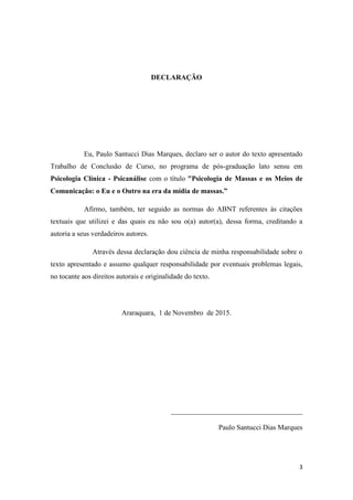 3
DECLARAÇÃO
Eu, Paulo Santucci Dias Marques, declaro ser o autor do texto apresentado
Trabalho de Conclusão de Curso, no programa de pós-graduação lato sensu em
Psicologia Clínica - Psicanálise com o título "Psicologia de Massas e os Meios de
Comunicação: o Eu e o Outro na era da mídia de massas.”
Afirmo, também, ter seguido as normas do ABNT referentes às citações
textuais que utilizei e das quais eu não sou o(a) autor(a), dessa forma, creditando a
autoria a seus verdadeiros autores.
Através dessa declaração dou ciência de minha responsabilidade sobre o
texto apresentado e assumo qualquer responsabilidade por eventuais problemas legais,
no tocante aos direitos autorais e originalidade do texto.
Araraquara, 1 de Novembro de 2015.
_____________________________________
Paulo Santucci Dias Marques
 