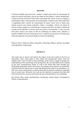 7
RESUMO
O presente trabalho busca discorrer e analisar o impacto dos meios de comunicação de
massa na vida dos indivíduos, seja no que tange aos seus hábitos e valores interpessoais.
A partir da leitura da obra de Freud sobre a psicologia das massas, buscou-se ampliar o
entendimento sobre o funcionamento da mente grupal, a maneira como mente individual
é enquadrada pelos veículos de comunicação de massa, assim com os fatores que
tornam possível esta relação (indivíduo, mídia e sociedade). Através da leitura de
diversos artigos, chegou-se a conclusão que a maneira mais fácil de atingir e influenciar
a mente de um indivíduo, é toma-lo como uma massa, e, basicamente, é o que vem sido
feito pelos teóricos que atuam na área do marketing nos últimos anos. Ademais, o
presente trabalho tem como intuito gerar novas reflexões que possam ser fortuitas para
todos que apreciem a área da psicologia ou mesmo do marketing.
Palavras Chave: Mídia de Massa, Psicanálise, Psicologia, Objetos mentais, Sociedade
contemporânea, Comunicação.
ABSTRACT
This study aims to discuss and analyze the impact of the mass media in the lives of
individuals, either with respect to their habits and interpersonal values. From the
reading of the work of Freud on the psychology of the masses, sought to broaden the
understanding of the functioning of the group mind, the way individual mind is framed
by the mass communication media, as well to the factors that make possible this
relationship (individual, media and society). By reading several articles, we reached the
conclusion that the easiest way to reach and influence the mind of an individual, is to
take it as a mass, and basically is what has been done by theorists working in marketing
area in recent years. Moreover, this work has the intention to generate new ideas that
can be fortuitous for everyone who enjoys the area of psychology or even marketing.
Key Words: Mass media, psychoanalysis, psychology, mental objects, Contemporary
Society, Communication.
 