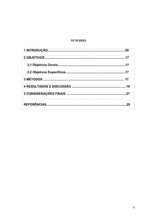 8
SUMÁRIO
1 INTRODUÇÃO........................................................................................09
2 OBJETIVOS ...........................................................................................17
2.1 Objetivos Gerais.............................................................................17
2.2 Objetivos Específicos....................................................................17
3 MÉTODOS ............................................................................................ 17
4 RESULTADOS E DISCUSSÃO ..............................................................19
5 CONSIDERAÇÕES FINAIS ....................................................................27
REFERÊNCIAS...........................................................................................29
 