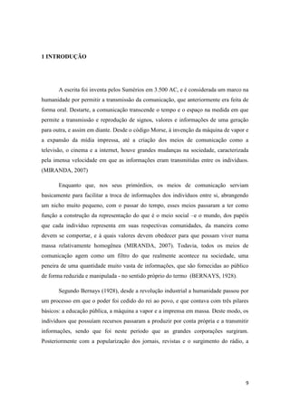9
1 INTRODUÇÃO
A escrita foi inventa pelos Sumérios em 3.500 AC, e é considerada um marco na
humanidade por permitir a transmissão da comunicação, que anteriormente era feita de
forma oral. Destarte, a comunicação transcende o tempo e o espaço na medida em que
permite a transmissão e reprodução de signos, valores e informações de uma geração
para outra, e assim em diante. Desde o código Morse, á invenção da máquina de vapor e
a expansão da mídia impressa, até a criação dos meios de comunicação como a
televisão, o cinema e a internet, houve grandes mudanças na sociedade, caracterizada
pela imensa velocidade em que as informações eram transmitidas entre os indivíduos.
(MIRANDA, 2007)
Enquanto que, nos seus primórdios, os meios de comunicação serviam
basicamente para facilitar a troca de informações dos indivíduos entre si, abrangendo
um nicho muito pequeno, com o passar do tempo, esses meios passaram a ter como
função a construção da representação do que é o meio social –e o mundo, dos papéis
que cada indivíduo representa em suas respectivas comunidades, da maneira como
devem se comportar, e à quais valores devem obedecer para que possam viver numa
massa relativamente homogênea (MIRANDA, 2007). Todavia, todos os meios de
comunicação agem como um filtro do que realmente acontece na sociedade, uma
peneira de uma quantidade muito vasta de informações, que são fornecidas ao público
de forma reduzida e manipulada - no sentido próprio do termo (BERNAYS, 1928).
Segundo Bernays (1928), desde a revolução industrial a humanidade passou por
um processo em que o poder foi cedido do rei ao povo, e que contava com três pilares
básicos: a educação pública, a máquina a vapor e a imprensa em massa. Deste modo, os
indivíduos que possuíam recursos passaram a produzir por conta própria e a transmitir
informações, sendo que foi neste período que as grandes corporações surgiram.
Posteriormente com a popularização dos jornais, revistas e o surgimento do rádio, a
 