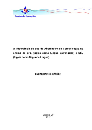 A importância do uso da Abordagem da Comunicação no
ensino de EFL (Inglês como Língua Estrangeira) e ESL
(Inglês como Segunda Língua).




                 LUCAS CAIRES HARDER




                       Brasília-DF
                          2012
 