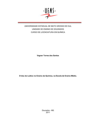 UNIVERSIDADE ESTADUAL DE MATO GROSSO DO SUL
UNIDADE DE ENSINO DE DOURADOS
CURSO DE LICENCIATURA EM QUÍMICA

Vagner Torres dos Santos

O Uso do Lúdico no Ensino de Química, na Escola de Ensino Médio.

Dourados - MS
2011

 