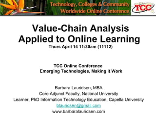 Value-Chain Analysis Applied to Online Learning  Thurs April 14 11:30am (11112) Barbara Lauridsen, MBA Core Adjunct Faculty, National University Learner, PhD Information Technology Education, Capella University [email_address] www.barbaralauridsen.com TCC Online Conference       Emerging Technologies, Making it Work 
