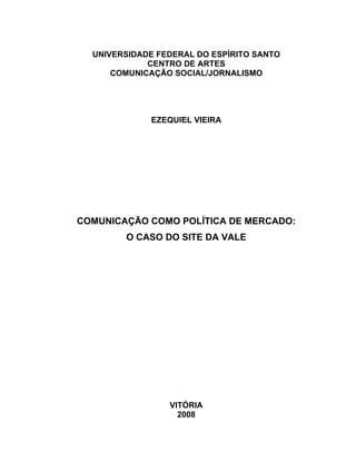 UNIVERSIDADE FEDERAL DO ESPÍRITO SANTO
CENTRO DE ARTES
COMUNICAÇÃO SOCIAL/JORNALISMO
EZEQUIEL VIEIRA
COMUNICAÇÃO COMO POLÍTICA DE MERCADO:
O CASO DO SITE DA VALE
VITÓRIA
2008
 