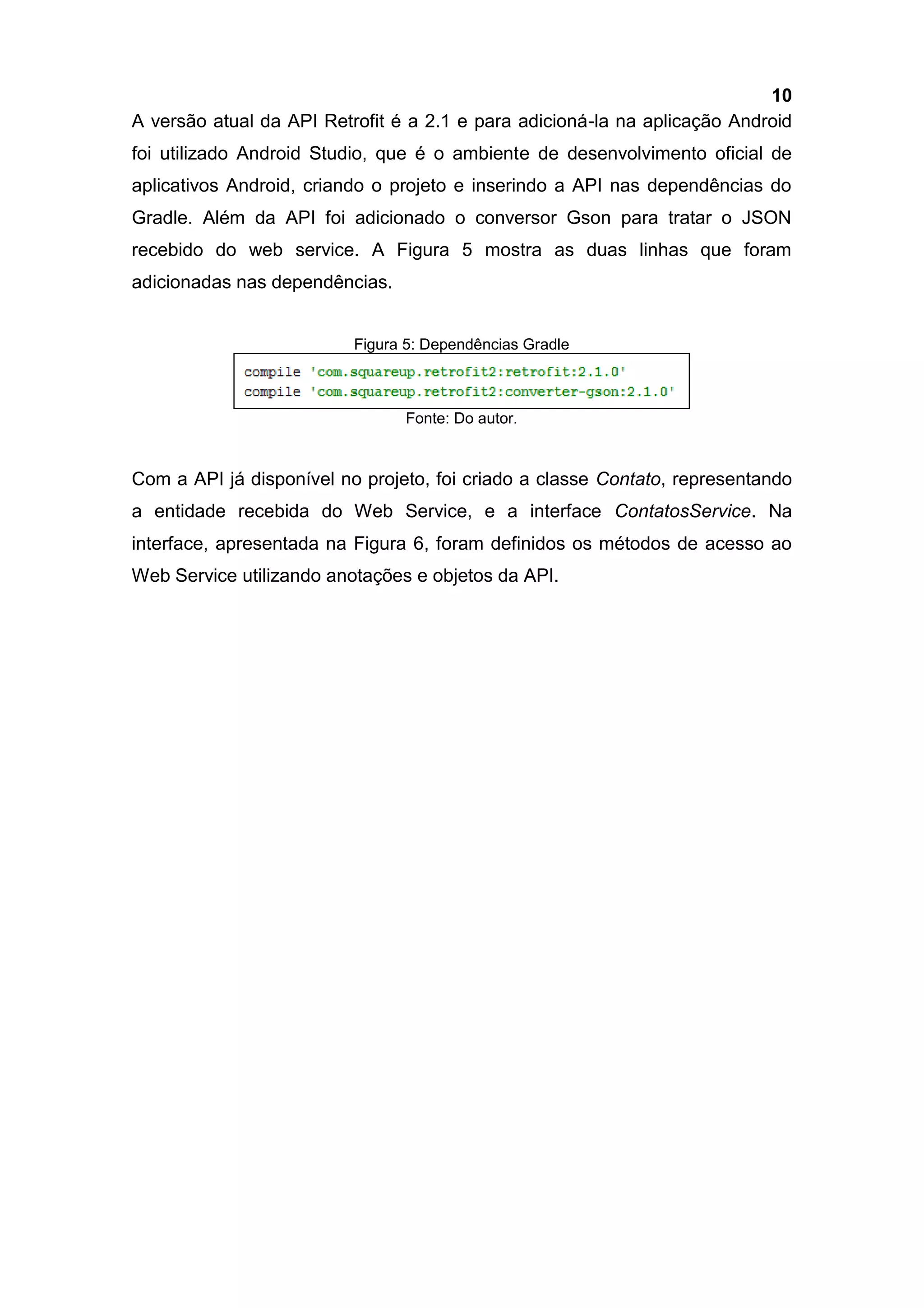 10
A versão atual da API Retrofit é a 2.1 e para adicioná-la na aplicação Android
foi utilizado Android Studio, que é o ambiente de desenvolvimento oficial de
aplicativos Android, criando o projeto e inserindo a API nas dependências do
Gradle. Além da API foi adicionado o conversor Gson para tratar o JSON
recebido do web service. A Figura 5 mostra as duas linhas que foram
adicionadas nas dependências.
Figura 5: Dependências Gradle
Fonte: Do autor.
Com a API já disponível no projeto, foi criado a classe Contato, representando
a entidade recebida do Web Service, e a interface ContatosService. Na
interface, apresentada na Figura 6, foram definidos os métodos de acesso ao
Web Service utilizando anotações e objetos da API.
 