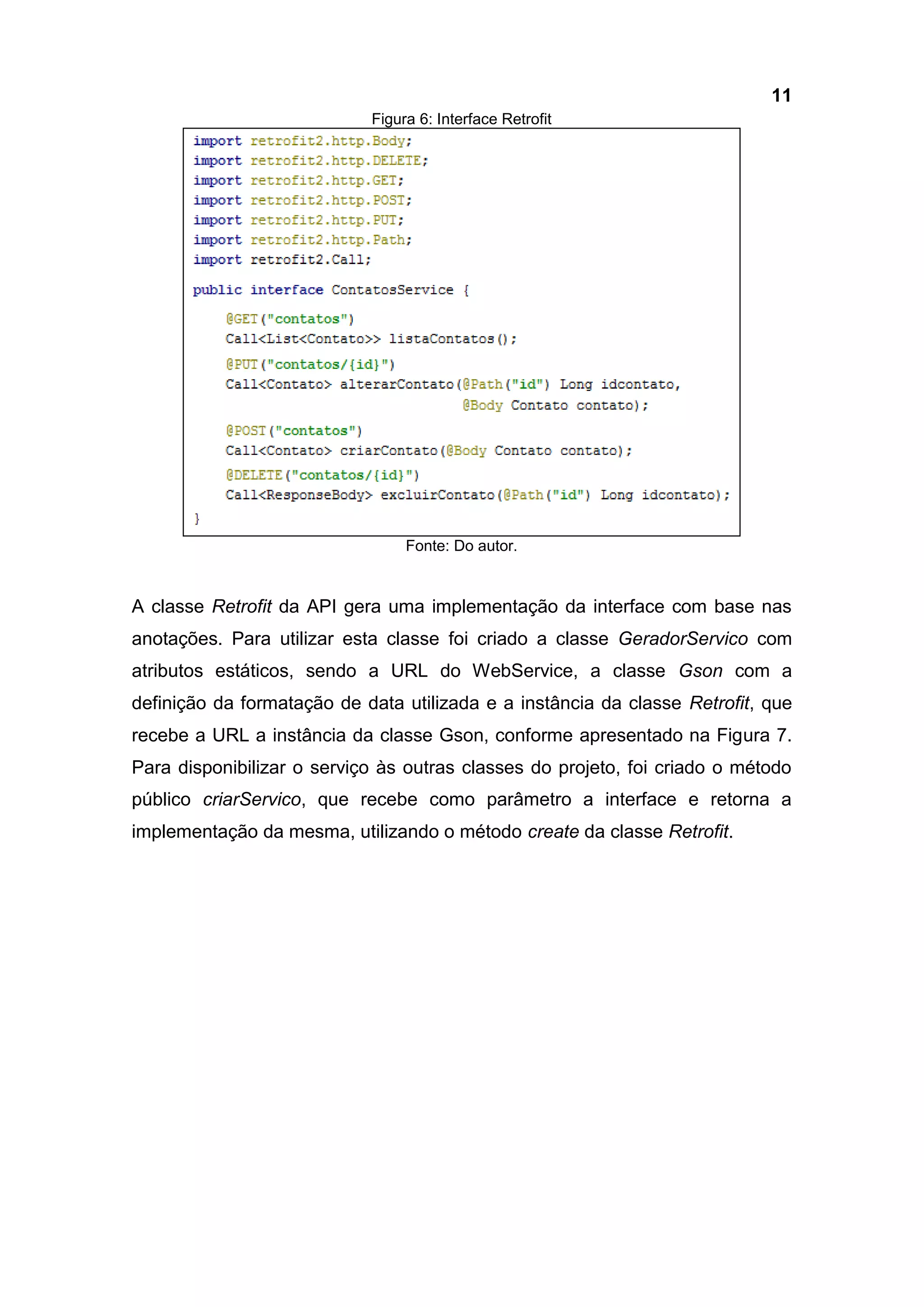 11
Figura 6: Interface Retrofit
Fonte: Do autor.
A classe Retrofit da API gera uma implementação da interface com base nas
anotações. Para utilizar esta classe foi criado a classe GeradorServico com
atributos estáticos, sendo a URL do WebService, a classe Gson com a
definição da formatação de data utilizada e a instância da classe Retrofit, que
recebe a URL a instância da classe Gson, conforme apresentado na Figura 7.
Para disponibilizar o serviço às outras classes do projeto, foi criado o método
público criarServico, que recebe como parâmetro a interface e retorna a
implementação da mesma, utilizando o método create da classe Retrofit.
 