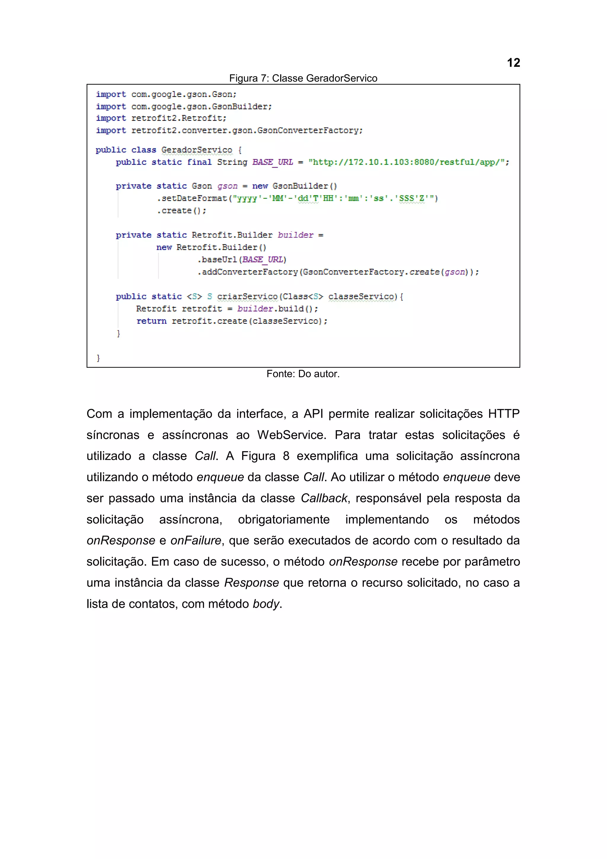 12
Figura 7: Classe GeradorServico
Fonte: Do autor.
Com a implementação da interface, a API permite realizar solicitações HTTP
síncronas e assíncronas ao WebService. Para tratar estas solicitações é
utilizado a classe Call. A Figura 8 exemplifica uma solicitação assíncrona
utilizando o método enqueue da classe Call. Ao utilizar o método enqueue deve
ser passado uma instância da classe Callback, responsável pela resposta da
solicitação assíncrona, obrigatoriamente implementando os métodos
onResponse e onFailure, que serão executados de acordo com o resultado da
solicitação. Em caso de sucesso, o método onResponse recebe por parâmetro
uma instância da classe Response que retorna o recurso solicitado, no caso a
lista de contatos, com método body.
 