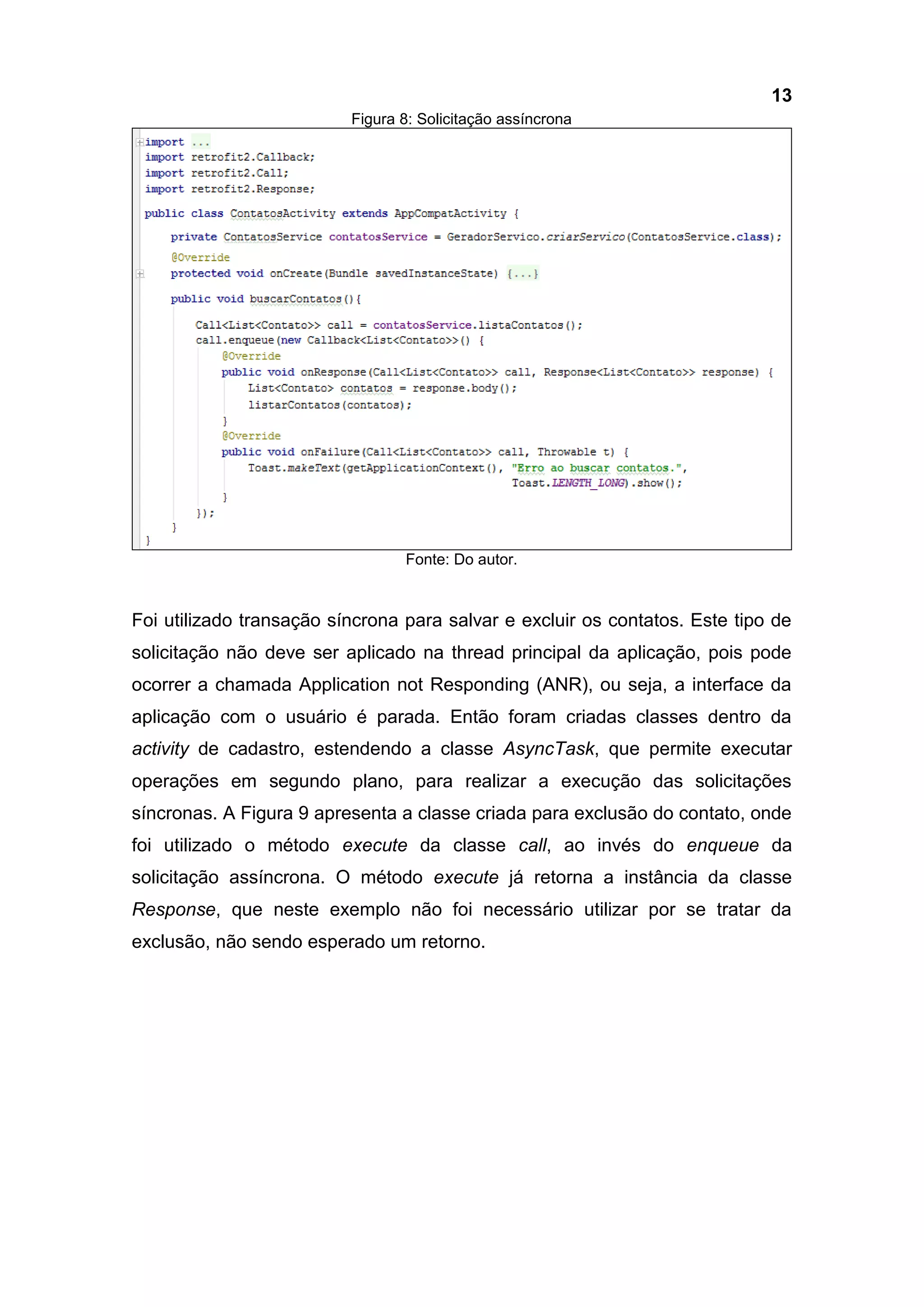 13
Figura 8: Solicitação assíncrona
Fonte: Do autor.
Foi utilizado transação síncrona para salvar e excluir os contatos. Este tipo de
solicitação não deve ser aplicado na thread principal da aplicação, pois pode
ocorrer a chamada Application not Responding (ANR), ou seja, a interface da
aplicação com o usuário é parada. Então foram criadas classes dentro da
activity de cadastro, estendendo a classe AsyncTask, que permite executar
operações em segundo plano, para realizar a execução das solicitações
síncronas. A Figura 9 apresenta a classe criada para exclusão do contato, onde
foi utilizado o método execute da classe call, ao invés do enqueue da
solicitação assíncrona. O método execute já retorna a instância da classe
Response, que neste exemplo não foi necessário utilizar por se tratar da
exclusão, não sendo esperado um retorno.
 