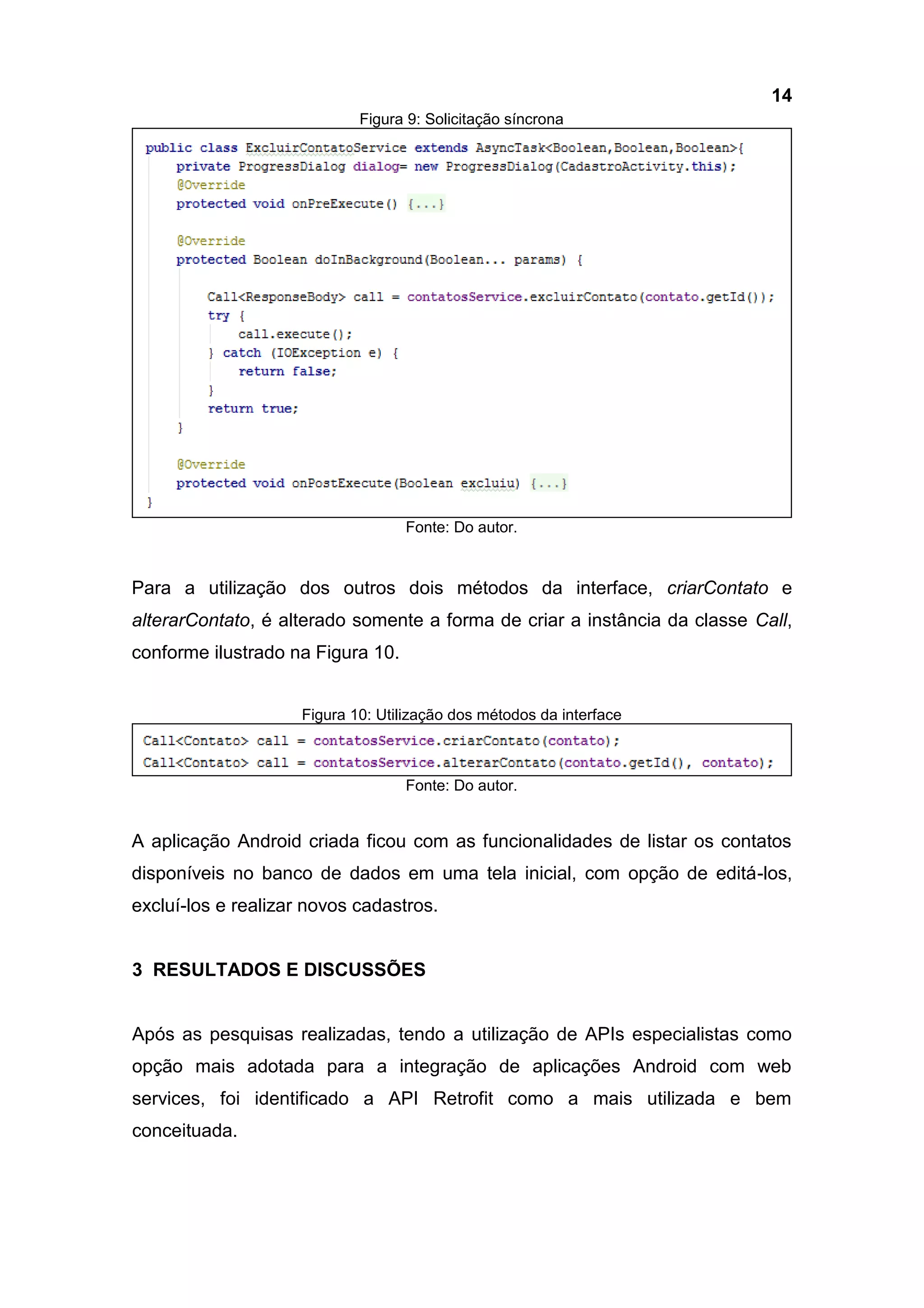 14
Figura 9: Solicitação síncrona
Fonte: Do autor.
Para a utilização dos outros dois métodos da interface, criarContato e
alterarContato, é alterado somente a forma de criar a instância da classe Call,
conforme ilustrado na Figura 10.
Figura 10: Utilização dos métodos da interface
Fonte: Do autor.
A aplicação Android criada ficou com as funcionalidades de listar os contatos
disponíveis no banco de dados em uma tela inicial, com opção de editá-los,
excluí-los e realizar novos cadastros.
3 RESULTADOS E DISCUSSÕES
Após as pesquisas realizadas, tendo a utilização de APIs especialistas como
opção mais adotada para a integração de aplicações Android com web
services, foi identificado a API Retrofit como a mais utilizada e bem
conceituada.
 