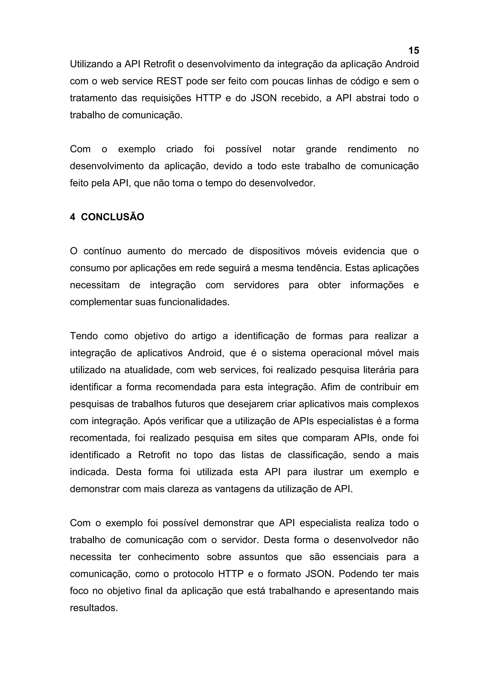 15
Utilizando a API Retrofit o desenvolvimento da integração da aplicação Android
com o web service REST pode ser feito com poucas linhas de código e sem o
tratamento das requisições HTTP e do JSON recebido, a API abstrai todo o
trabalho de comunicação.
Com o exemplo criado foi possível notar grande rendimento no
desenvolvimento da aplicação, devido a todo este trabalho de comunicação
feito pela API, que não toma o tempo do desenvolvedor.
4 CONCLUSÃO
O contínuo aumento do mercado de dispositivos móveis evidencia que o
consumo por aplicações em rede seguirá a mesma tendência. Estas aplicações
necessitam de integração com servidores para obter informações e
complementar suas funcionalidades.
Tendo como objetivo do artigo a identificação de formas para realizar a
integração de aplicativos Android, que é o sistema operacional móvel mais
utilizado na atualidade, com web services, foi realizado pesquisa literária para
identificar a forma recomendada para esta integração. Afim de contribuir em
pesquisas de trabalhos futuros que desejarem criar aplicativos mais complexos
com integração. Após verificar que a utilização de APIs especialistas é a forma
recomentada, foi realizado pesquisa em sites que comparam APIs, onde foi
identificado a Retrofit no topo das listas de classificação, sendo a mais
indicada. Desta forma foi utilizada esta API para ilustrar um exemplo e
demonstrar com mais clareza as vantagens da utilização de API.
Com o exemplo foi possível demonstrar que API especialista realiza todo o
trabalho de comunicação com o servidor. Desta forma o desenvolvedor não
necessita ter conhecimento sobre assuntos que são essenciais para a
comunicação, como o protocolo HTTP e o formato JSON. Podendo ter mais
foco no objetivo final da aplicação que está trabalhando e apresentando mais
resultados.
 