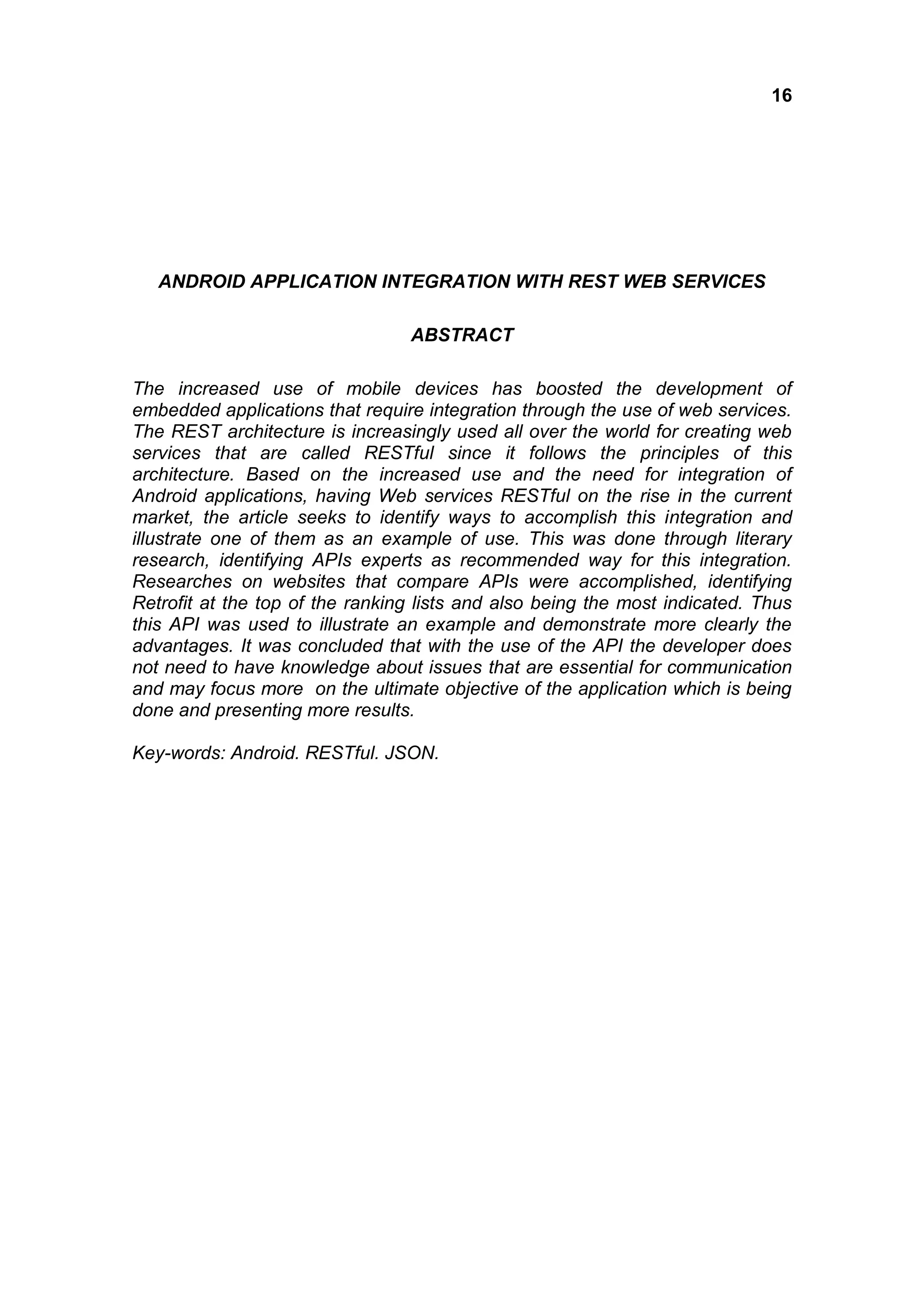 16
ANDROID APPLICATION INTEGRATION WITH REST WEB SERVICES
ABSTRACT
The increased use of mobile devices has boosted the development of
embedded applications that require integration through the use of web services.
The REST architecture is increasingly used all over the world for creating web
services that are called RESTful since it follows the principles of this
architecture. Based on the increased use and the need for integration of
Android applications, having Web services RESTful on the rise in the current
market, the article seeks to identify ways to accomplish this integration and
illustrate one of them as an example of use. This was done through literary
research, identifying APIs experts as recommended way for this integration.
Researches on websites that compare APIs were accomplished, identifying
Retrofit at the top of the ranking lists and also being the most indicated. Thus
this API was used to illustrate an example and demonstrate more clearly the
advantages. It was concluded that with the use of the API the developer does
not need to have knowledge about issues that are essential for communication
and may focus more on the ultimate objective of the application which is being
done and presenting more results.
Key-words: Android. RESTful. JSON.
 