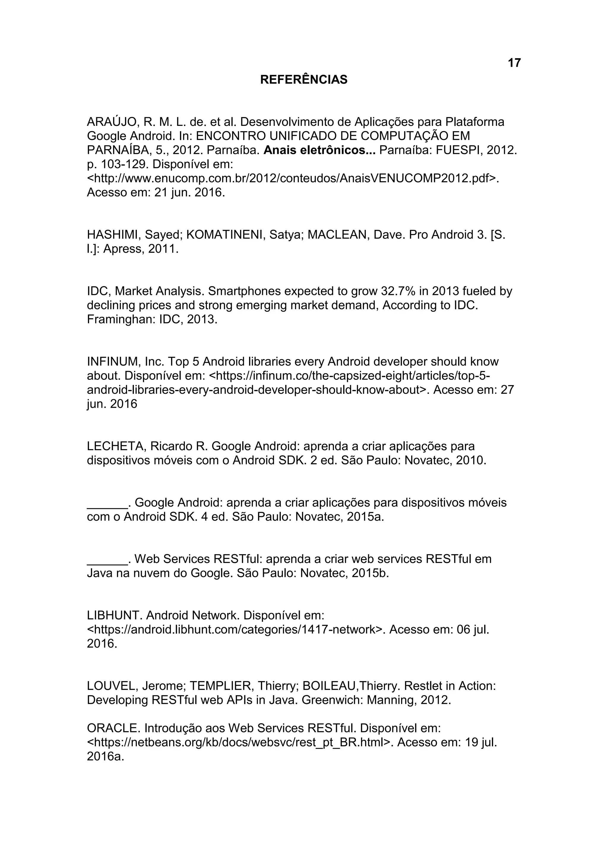 17
REFERÊNCIAS
ARAÚJO, R. M. L. de. et al. Desenvolvimento de Aplicações para Plataforma
Google Android. In: ENCONTRO UNIFICADO DE COMPUTAÇÃO EM
PARNAÍBA, 5., 2012. Parnaíba. Anais eletrônicos... Parnaíba: FUESPI, 2012.
p. 103-129. Disponível em:
<http://www.enucomp.com.br/2012/conteudos/AnaisVENUCOMP2012.pdf>.
Acesso em: 21 jun. 2016.
HASHIMI, Sayed; KOMATINENI, Satya; MACLEAN, Dave. Pro Android 3. [S.
l.]: Apress, 2011.
IDC, Market Analysis. Smartphones expected to grow 32.7% in 2013 fueled by
declining prices and strong emerging market demand, According to IDC.
Framinghan: IDC, 2013.
INFINUM, Inc. Top 5 Android libraries every Android developer should know
about. Disponível em: <https://infinum.co/the-capsized-eight/articles/top-5-
android-libraries-every-android-developer-should-know-about>. Acesso em: 27
jun. 2016
LECHETA, Ricardo R. Google Android: aprenda a criar aplicações para
dispositivos móveis com o Android SDK. 2 ed. São Paulo: Novatec, 2010.
______. Google Android: aprenda a criar aplicações para dispositivos móveis
com o Android SDK. 4 ed. São Paulo: Novatec, 2015a.
______. Web Services RESTful: aprenda a criar web services RESTful em
Java na nuvem do Google. São Paulo: Novatec, 2015b.
LIBHUNT. Android Network. Disponível em:
<https://android.libhunt.com/categories/1417-network>. Acesso em: 06 jul.
2016.
LOUVEL, Jerome; TEMPLIER, Thierry; BOILEAU,Thierry. Restlet in Action:
Developing RESTful web APIs in Java. Greenwich: Manning, 2012.
ORACLE. Introdução aos Web Services RESTful. Disponível em:
<https://netbeans.org/kb/docs/websvc/rest_pt_BR.html>. Acesso em: 19 jul.
2016a.
 