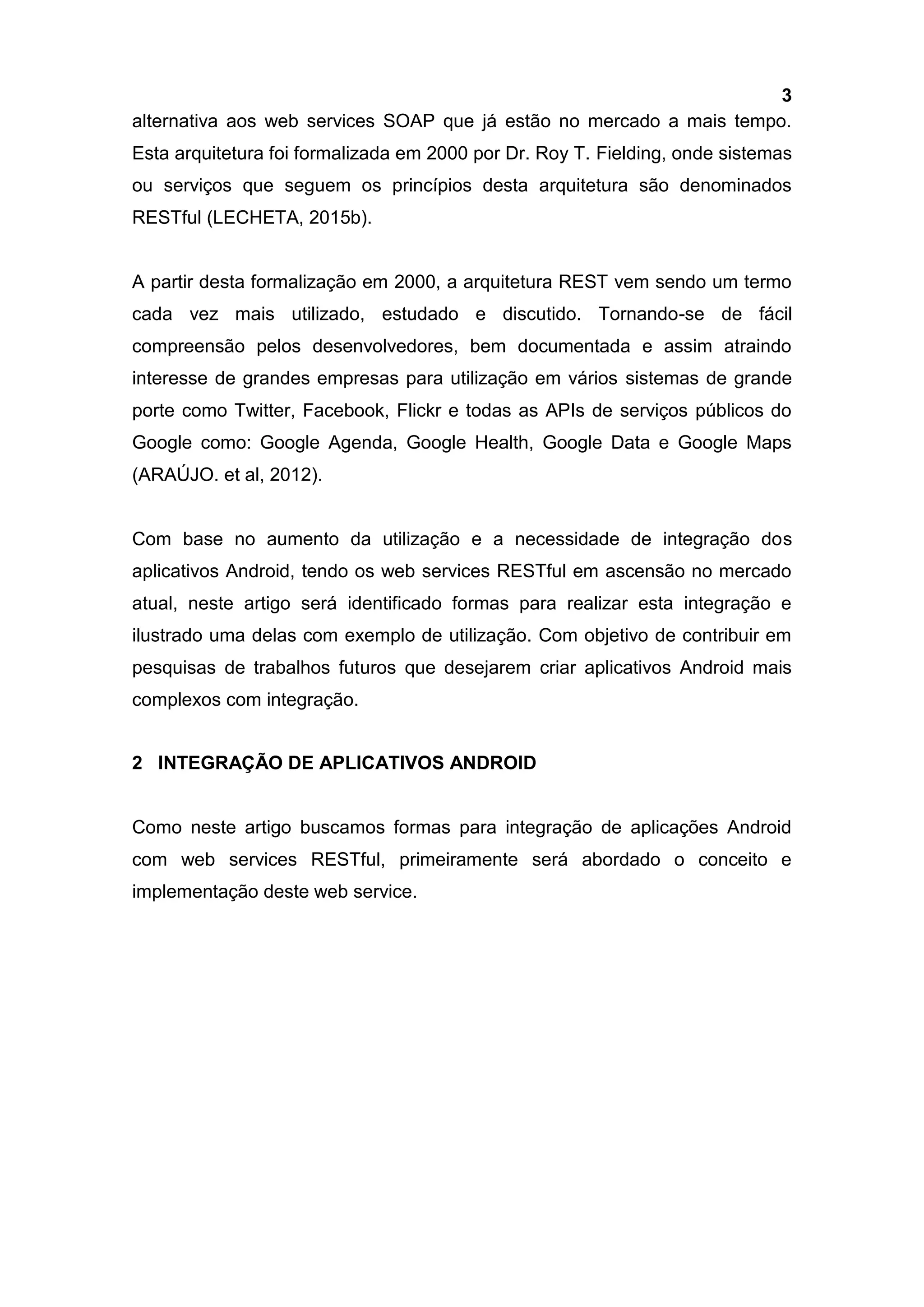3
alternativa aos web services SOAP que já estão no mercado a mais tempo.
Esta arquitetura foi formalizada em 2000 por Dr. Roy T. Fielding, onde sistemas
ou serviços que seguem os princípios desta arquitetura são denominados
RESTful (LECHETA, 2015b).
A partir desta formalização em 2000, a arquitetura REST vem sendo um termo
cada vez mais utilizado, estudado e discutido. Tornando-se de fácil
compreensão pelos desenvolvedores, bem documentada e assim atraindo
interesse de grandes empresas para utilização em vários sistemas de grande
porte como Twitter, Facebook, Flickr e todas as APIs de serviços públicos do
Google como: Google Agenda, Google Health, Google Data e Google Maps
(ARAÚJO. et al, 2012).
Com base no aumento da utilização e a necessidade de integração dos
aplicativos Android, tendo os web services RESTful em ascensão no mercado
atual, neste artigo será identificado formas para realizar esta integração e
ilustrado uma delas com exemplo de utilização. Com objetivo de contribuir em
pesquisas de trabalhos futuros que desejarem criar aplicativos Android mais
complexos com integração.
2 INTEGRAÇÃO DE APLICATIVOS ANDROID
Como neste artigo buscamos formas para integração de aplicações Android
com web services RESTful, primeiramente será abordado o conceito e
implementação deste web service.
 