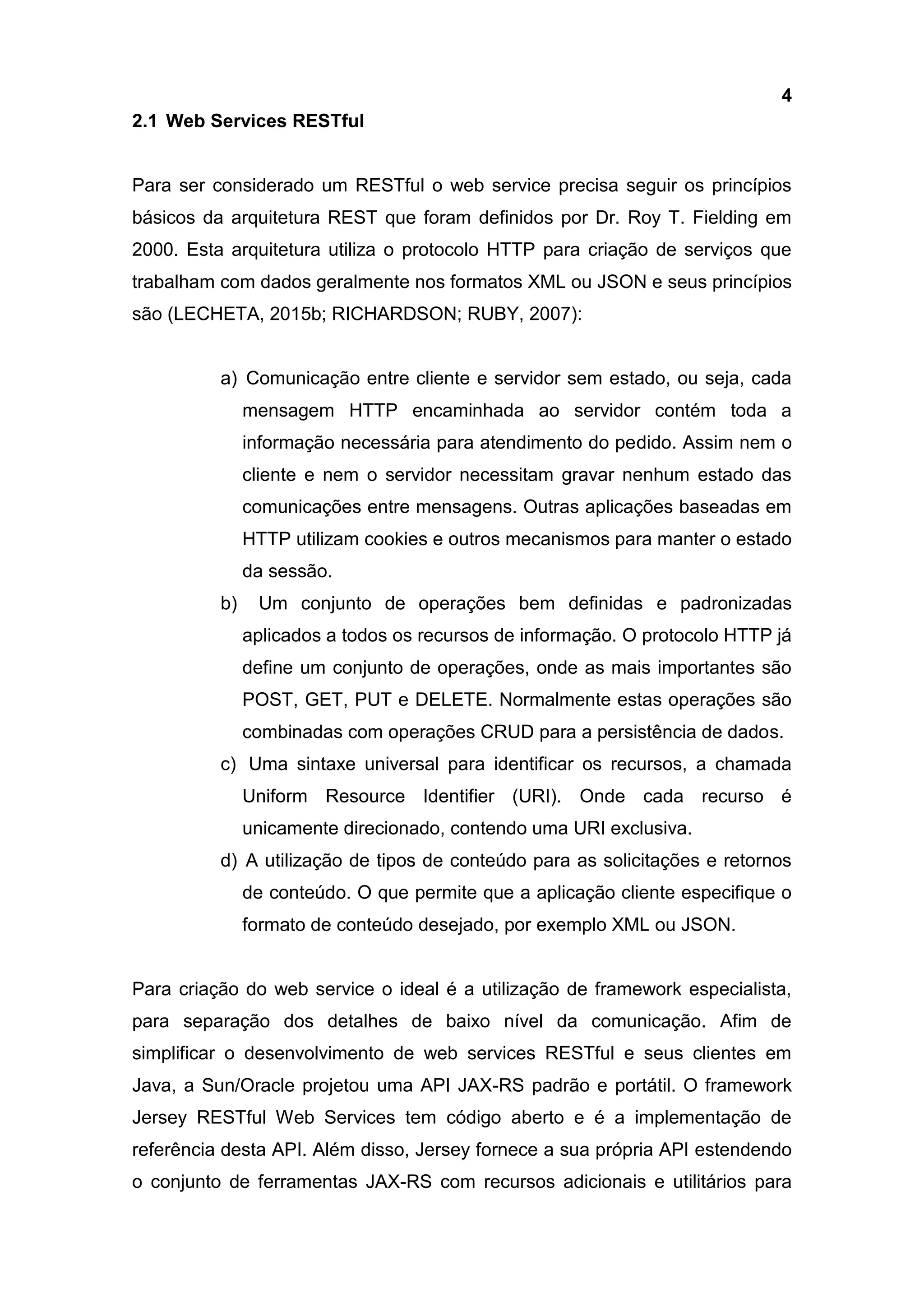 4
2.1 Web Services RESTful
Para ser considerado um RESTful o web service precisa seguir os princípios
básicos da arquitetura REST que foram definidos por Dr. Roy T. Fielding em
2000. Esta arquitetura utiliza o protocolo HTTP para criação de serviços que
trabalham com dados geralmente nos formatos XML ou JSON e seus princípios
são (LECHETA, 2015b; RICHARDSON; RUBY, 2007):
a) Comunicação entre cliente e servidor sem estado, ou seja, cada
mensagem HTTP encaminhada ao servidor contém toda a
informação necessária para atendimento do pedido. Assim nem o
cliente e nem o servidor necessitam gravar nenhum estado das
comunicações entre mensagens. Outras aplicações baseadas em
HTTP utilizam cookies e outros mecanismos para manter o estado
da sessão.
b) Um conjunto de operações bem definidas e padronizadas
aplicados a todos os recursos de informação. O protocolo HTTP já
define um conjunto de operações, onde as mais importantes são
POST, GET, PUT e DELETE. Normalmente estas operações são
combinadas com operações CRUD para a persistência de dados.
c) Uma sintaxe universal para identificar os recursos, a chamada
Uniform Resource Identifier (URI). Onde cada recurso é
unicamente direcionado, contendo uma URI exclusiva.
d) A utilização de tipos de conteúdo para as solicitações e retornos
de conteúdo. O que permite que a aplicação cliente especifique o
formato de conteúdo desejado, por exemplo XML ou JSON.
Para criação do web service o ideal é a utilização de framework especialista,
para separação dos detalhes de baixo nível da comunicação. Afim de
simplificar o desenvolvimento de web services RESTful e seus clientes em
Java, a Sun/Oracle projetou uma API JAX-RS padrão e portátil. O framework
Jersey RESTful Web Services tem código aberto e é a implementação de
referência desta API. Além disso, Jersey fornece a sua própria API estendendo
o conjunto de ferramentas JAX-RS com recursos adicionais e utilitários para
 
