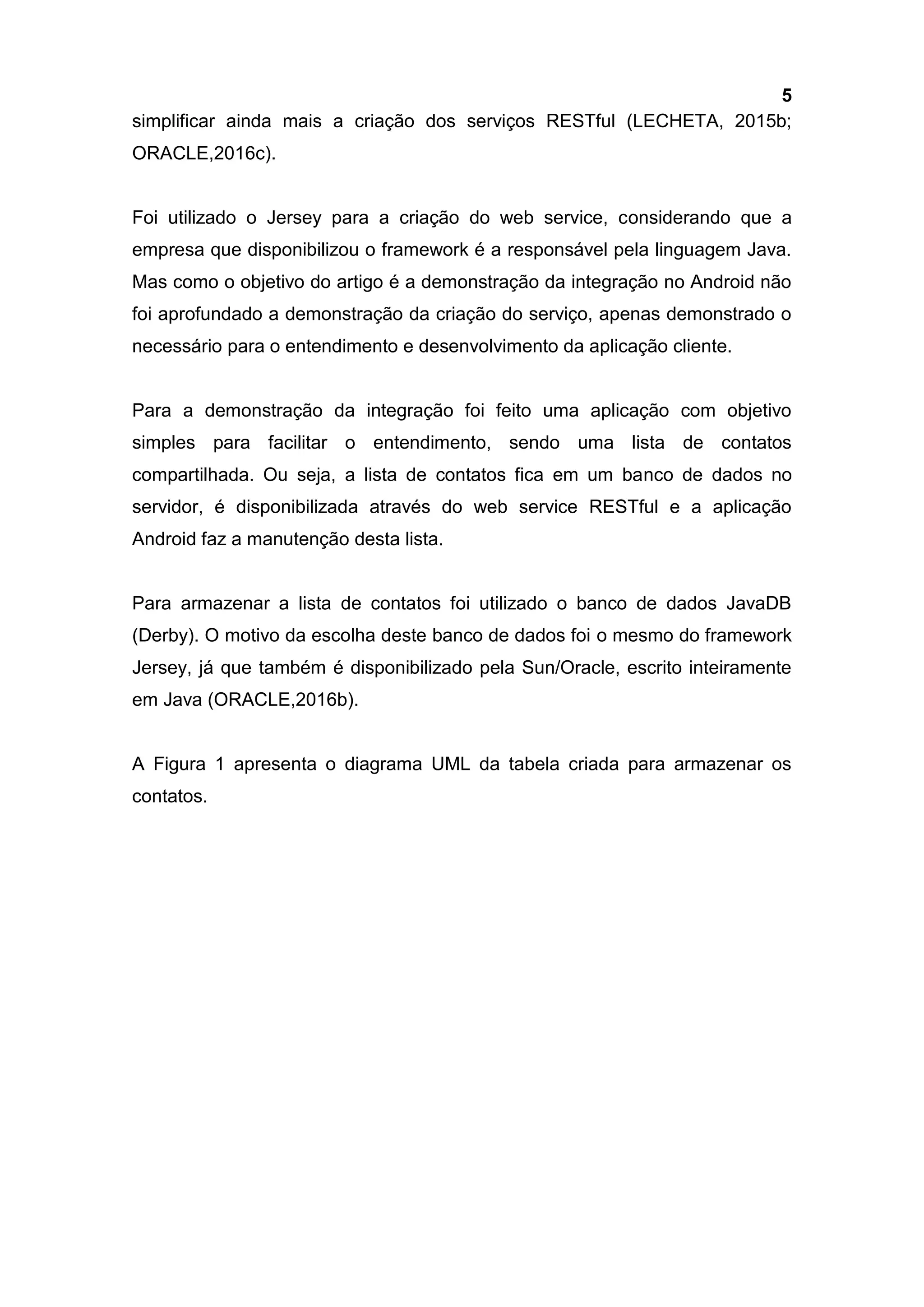 5
simplificar ainda mais a criação dos serviços RESTful (LECHETA, 2015b;
ORACLE,2016c).
Foi utilizado o Jersey para a criação do web service, considerando que a
empresa que disponibilizou o framework é a responsável pela linguagem Java.
Mas como o objetivo do artigo é a demonstração da integração no Android não
foi aprofundado a demonstração da criação do serviço, apenas demonstrado o
necessário para o entendimento e desenvolvimento da aplicação cliente.
Para a demonstração da integração foi feito uma aplicação com objetivo
simples para facilitar o entendimento, sendo uma lista de contatos
compartilhada. Ou seja, a lista de contatos fica em um banco de dados no
servidor, é disponibilizada através do web service RESTful e a aplicação
Android faz a manutenção desta lista.
Para armazenar a lista de contatos foi utilizado o banco de dados JavaDB
(Derby). O motivo da escolha deste banco de dados foi o mesmo do framework
Jersey, já que também é disponibilizado pela Sun/Oracle, escrito inteiramente
em Java (ORACLE,2016b).
A Figura 1 apresenta o diagrama UML da tabela criada para armazenar os
contatos.
 