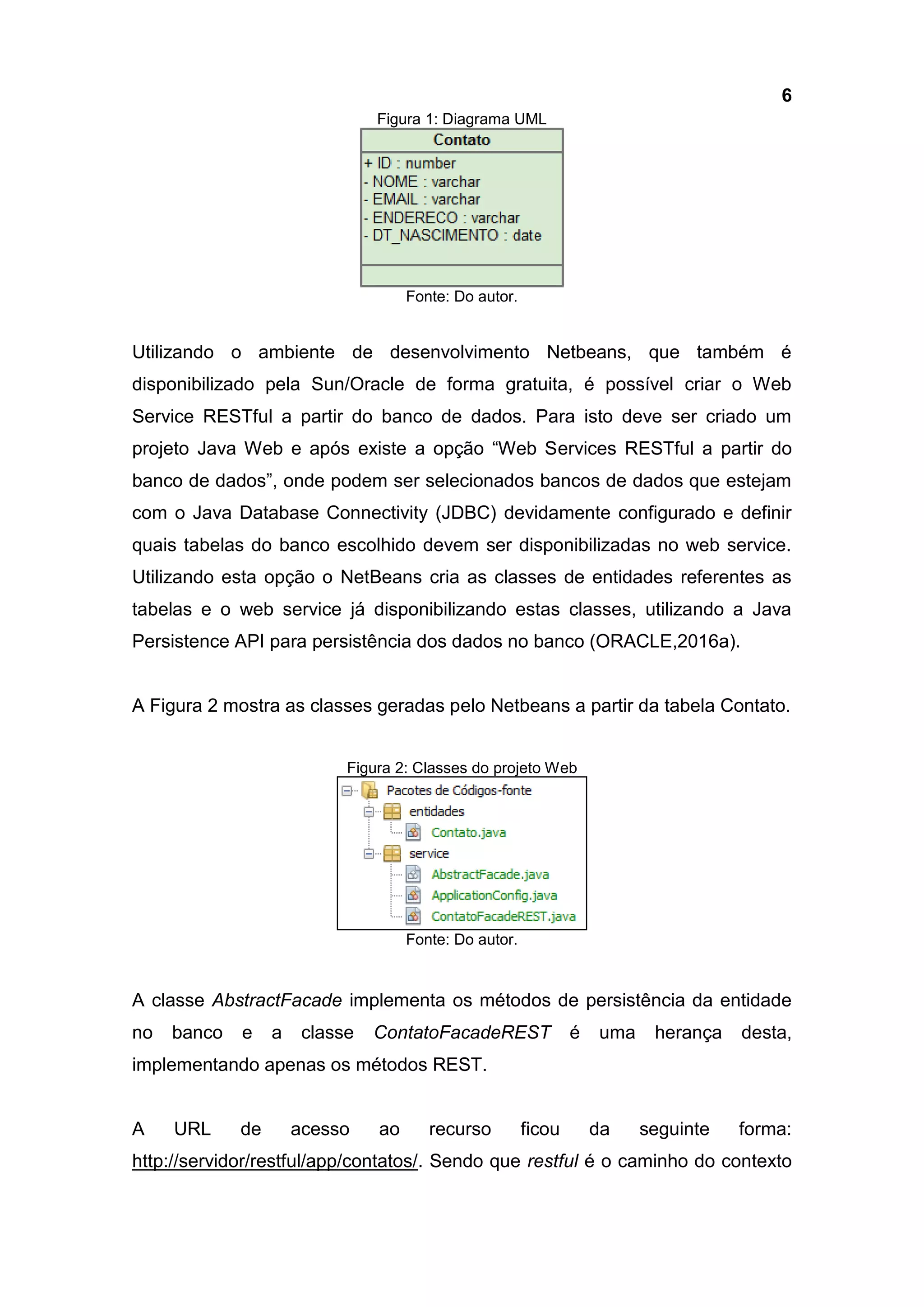 6
Figura 1: Diagrama UML
Fonte: Do autor.
Utilizando o ambiente de desenvolvimento Netbeans, que também é
disponibilizado pela Sun/Oracle de forma gratuita, é possível criar o Web
Service RESTful a partir do banco de dados. Para isto deve ser criado um
projeto Java Web e após existe a opção “Web Services RESTful a partir do
banco de dados”, onde podem ser selecionados bancos de dados que estejam
com o Java Database Connectivity (JDBC) devidamente configurado e definir
quais tabelas do banco escolhido devem ser disponibilizadas no web service.
Utilizando esta opção o NetBeans cria as classes de entidades referentes as
tabelas e o web service já disponibilizando estas classes, utilizando a Java
Persistence API para persistência dos dados no banco (ORACLE,2016a).
A Figura 2 mostra as classes geradas pelo Netbeans a partir da tabela Contato.
Figura 2: Classes do projeto Web
Fonte: Do autor.
A classe AbstractFacade implementa os métodos de persistência da entidade
no banco e a classe ContatoFacadeREST é uma herança desta,
implementando apenas os métodos REST.
A URL de acesso ao recurso ficou da seguinte forma:
http://servidor/restful/app/contatos/. Sendo que restful é o caminho do contexto
 