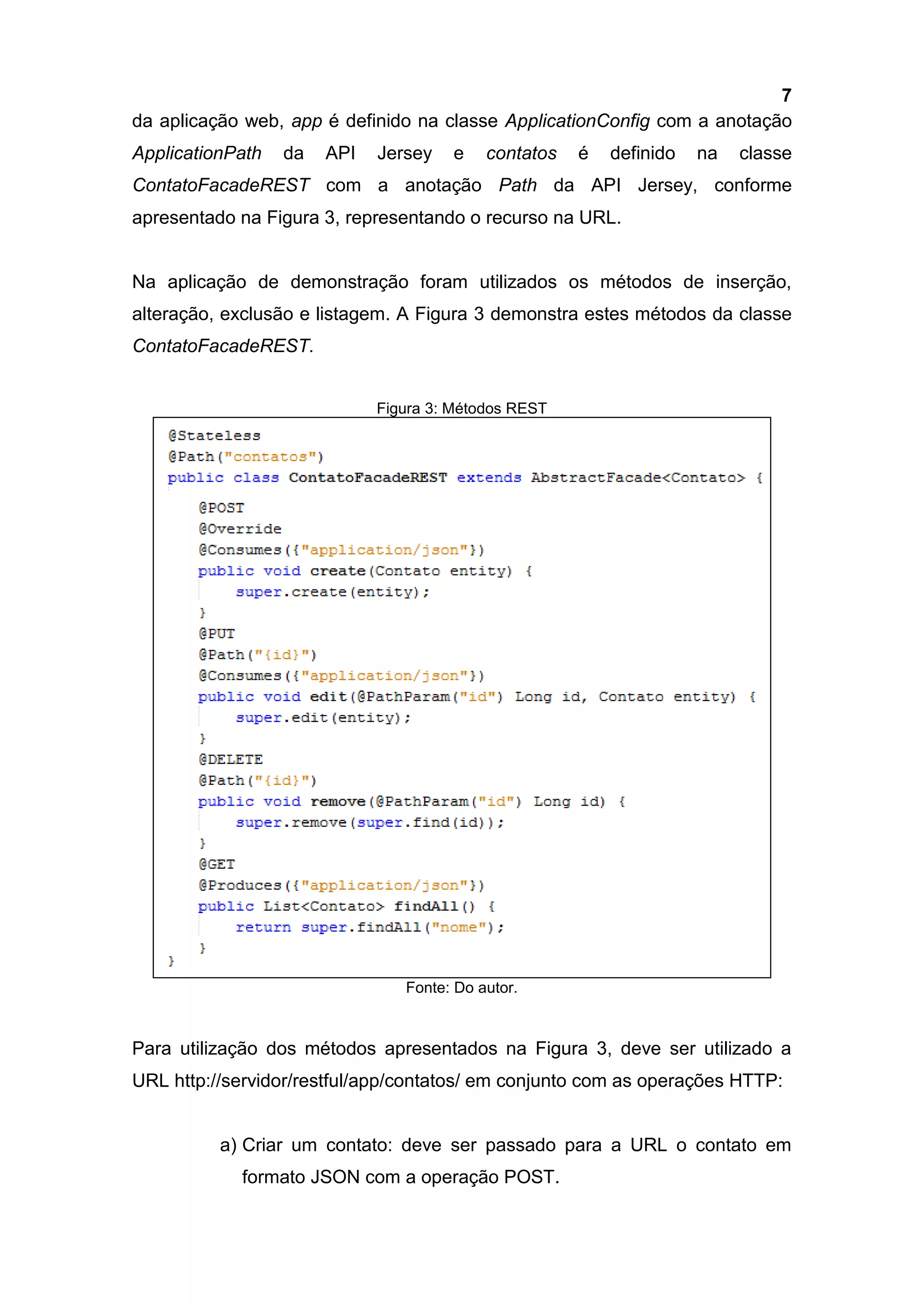 7
da aplicação web, app é definido na classe ApplicationConfig com a anotação
ApplicationPath da API Jersey e contatos é definido na classe
ContatoFacadeREST com a anotação Path da API Jersey, conforme
apresentado na Figura 3, representando o recurso na URL.
Na aplicação de demonstração foram utilizados os métodos de inserção,
alteração, exclusão e listagem. A Figura 3 demonstra estes métodos da classe
ContatoFacadeREST.
Figura 3: Métodos REST
Fonte: Do autor.
Para utilização dos métodos apresentados na Figura 3, deve ser utilizado a
URL http://servidor/restful/app/contatos/ em conjunto com as operações HTTP:
a) Criar um contato: deve ser passado para a URL o contato em
formato JSON com a operação POST.
 
