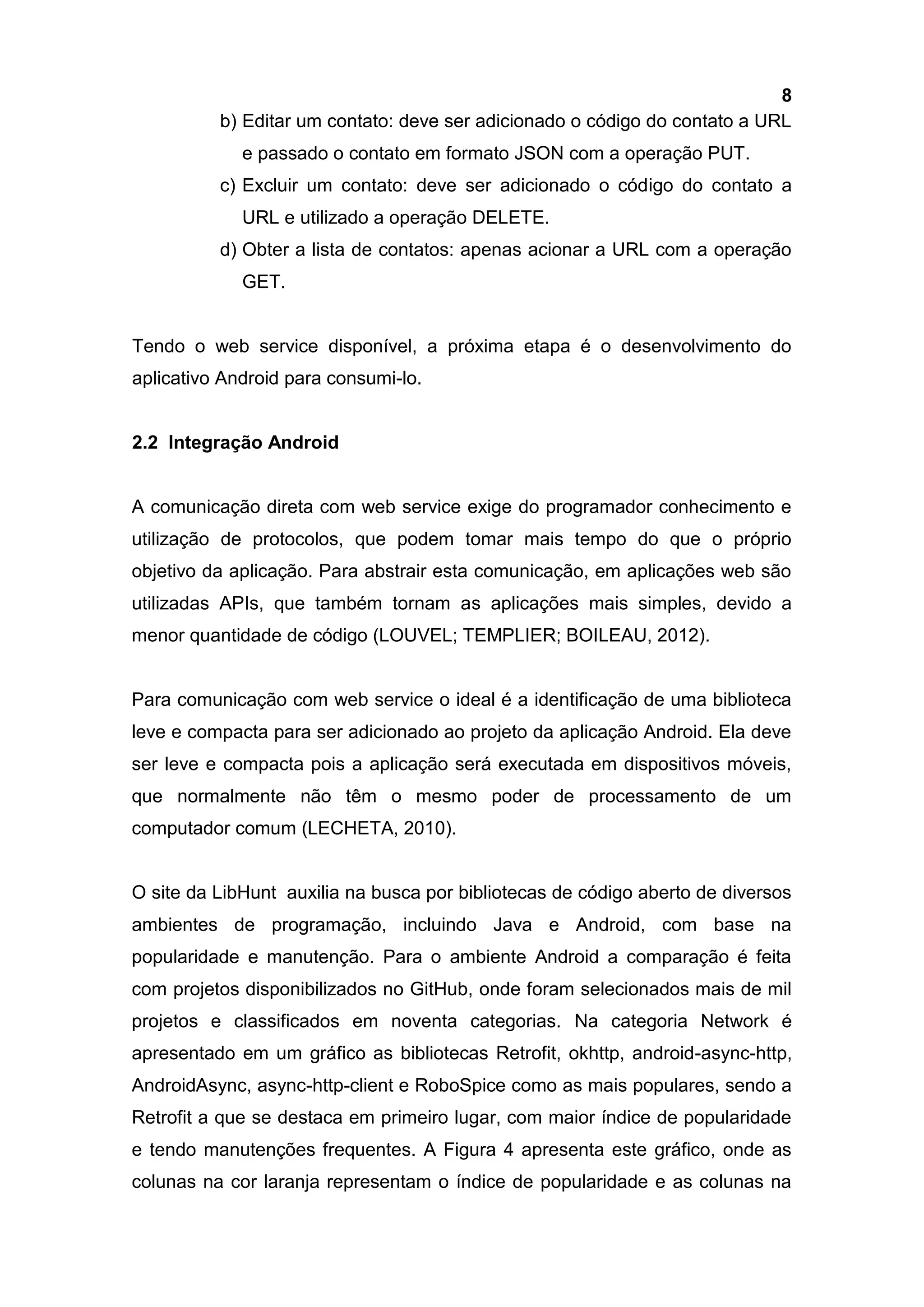 8
b) Editar um contato: deve ser adicionado o código do contato a URL
e passado o contato em formato JSON com a operação PUT.
c) Excluir um contato: deve ser adicionado o código do contato a
URL e utilizado a operação DELETE.
d) Obter a lista de contatos: apenas acionar a URL com a operação
GET.
Tendo o web service disponível, a próxima etapa é o desenvolvimento do
aplicativo Android para consumi-lo.
2.2 Integração Android
A comunicação direta com web service exige do programador conhecimento e
utilização de protocolos, que podem tomar mais tempo do que o próprio
objetivo da aplicação. Para abstrair esta comunicação, em aplicações web são
utilizadas APIs, que também tornam as aplicações mais simples, devido a
menor quantidade de código (LOUVEL; TEMPLIER; BOILEAU, 2012).
Para comunicação com web service o ideal é a identificação de uma biblioteca
leve e compacta para ser adicionado ao projeto da aplicação Android. Ela deve
ser leve e compacta pois a aplicação será executada em dispositivos móveis,
que normalmente não têm o mesmo poder de processamento de um
computador comum (LECHETA, 2010).
O site da LibHunt auxilia na busca por bibliotecas de código aberto de diversos
ambientes de programação, incluindo Java e Android, com base na
popularidade e manutenção. Para o ambiente Android a comparação é feita
com projetos disponibilizados no GitHub, onde foram selecionados mais de mil
projetos e classificados em noventa categorias. Na categoria Network é
apresentado em um gráfico as bibliotecas Retrofit, okhttp, android-async-http,
AndroidAsync, async-http-client e RoboSpice como as mais populares, sendo a
Retrofit a que se destaca em primeiro lugar, com maior índice de popularidade
e tendo manutenções frequentes. A Figura 4 apresenta este gráfico, onde as
colunas na cor laranja representam o índice de popularidade e as colunas na
 