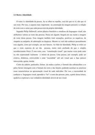 2.1 Rosto e identidade


   O rosto é a identidade da pessoa. Ao se olhar no espelho, você diz que se vê, não que vê
seu rosto. Por isso, o aspecto mais importante na construção da imagem pessoal é a relação
do rosto com o senso que cada pessoa tem da própria identidade.
   Segundo Philip Hallawell, artista plástico brasileiro e estudioso da linguagem visual, nós
atribuímos valores ao rosto das pessoas. Pense em alguém. Surgirá em sua mente a imagem
do rosto dessa pessoa. Essa imagem também trará sensações, positivas ou negativas, de
simpatia ou antipatia, de admiração ou desprezo. Mesmo se você não conhecer pessoalmente
esse alguém, como por exemplo, um ator famoso. Ao falar de identidade, Philip se refere ao
que o rosto expressa do ser das         pessoas, muito mais profundo do que o simples
reconhecimento físico. É esse rosto, essa “constituição visual”, que muitas vezes pode estar
ou não expressando realmente o íntimo da pessoa. Uma pessoa, por exemplo, pode ser
criativa, dinâmica, extrovertida e estar “escondida” sob um visual que a faça parecer
introvertida, quieta, tímida.
   Cortes de cabelos, penteados, formas de ondas e cachos, o formato das sobrancelhas e os
pelos faciais interagem com o formato do rosto e das feições, podendo acentuar ou amenizar
essas características na apresentação visual de cada indivíduo. Por isso, a necessidade de
conhecer a linguagem visual, aprender a “ler” o rosto das pessoas, para, a partir dessa leitura,
ajudá-la a expressar a sua verdadeira identidade através de seu visual.
 