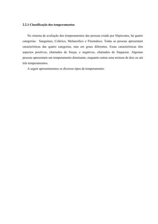 2.2.1 Classificação dos temperamentos


   No sistema de avaliação dos temperamentos das pessoas criado por Hipócrates, há quatro
categorias: Sanguíneo, Colérico, Melancólico e Fleumático. Todas as pessoas apresentam
características das quatro categorias, mas em graus diferentes. Essas características têm
aspectos positivos, chamados de forças, e negativos, chamados de fraquezas. Algumas
pessoas apresentam um temperamento dominante, enquanto outras uma mistura de dois ou até
três temperamentos.
   A seguir apresentaremos os diversos tipos de temperamento:
 