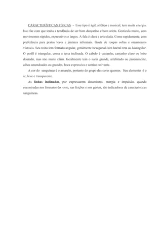 CARACTERÍSTICAS FÍSICAS - Esse tipo é ágil, atlético e musical, tem muita energia.
Isso faz com que tenha a tendência de ser bom dançarino e bom atleta. Gesticula muito, com
movimentos rápidos, expressivos e largos. A fala é clara e articulada. Come rapidamente, com
preferência para pratos leves e jantares informais. Gosta de roupas soltas e ornamentos
vistosos. Seu rosto tem formato angular, geralmente hexagonal com lateral reta ou losangular.
O perfil é triangular, coma a testa inclinada. O cabelo é castanho, castanho claro ou loiro
dourado, mas não muito claro. Geralmente tem o nariz grande, arrebitado ou proeminente,
olhos amendoados ou grandes, boca expressiva e sorriso cativante.
   A cor do sanguíneo é o amarelo, portanto do grupo das cores quentes. Seu elemento é o
ar, leve e transparente.
   As linhas inclinadas, por expressarem dinamismo, energia e impulsão, quando
encontradas nos formatos do rosto, nas feições e nos gestos, são indicadores de características
sanguíneas.
 