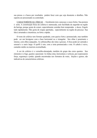 sua pressa e a busca por resultados podem fazer com que seja desatento a detalhes. Não
suporta ser pressionado ou controlado.

    CARACTERÍSTICAS FÍSICAS - Geralmente tem o pescoço e ossos fortes. Sua postura
é ereta. A constituição física do colérico é atarracada, com facilidade de engordar na região
da barriga, porque gosta de comer, especialmente comidas bem temperadas e doces. Engole
tudo rapidamente. Não gosta de roupas apertadas, especialmente na região do pescoço. Sua
fala é arrastada e cinestésica, ou forte e rápida.

    O rosto do colérico tem formato quadrado, com queixo forte e pronunciado, mas também
pode ser um hexágono com a base horizontal ou o triangular. Seu olhar é penetrante e
intenso, com olhos espaçados. As sobrancelhas são retas e grossas. A boca pode ser carnuda e
sensual e o nariz largo. O perfil é reto, com a testa pronunciada e reta. O cabelo é ruivo,
castanho médio ou marrom avermelhado.

    A cor do colérico é o vermelho-alaranjado, também do grupo das cores quentes. Seu
elemento é o fogo, quente e passional. As linhas retas, horizontais e verticais, por expressarem
força, segurança e poder, quando encontradas nos formatos de rosto, feições e gestos, são
indicativas de características coléricas.
 