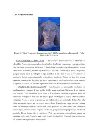 2.2.1.3 Tipo melancólico




 Figura 3 - “Série Visagismo: Beleza melancólica" (2005) - pastel seco e lápis pastel – Philip
                                  Hallawell - 32,5x50 cm

   CARACTERÍSTICAS POSITIVAS - Há dois tipos de melancólicos: o artístico e o
científico. Ambos são organizados, disciplinados, detalhistas, pragmáticos e perfeccionistas.
São pacientes, profundos e pensativos. O tipo artístico é sensível, mas não demonstra grande
entusiasmo ou emoção, embora seja romântico e delicado. É confiável e muito competente,
porque sempre busca a perfeição. O tipo científico é mais frio do que o tipo artístico. É
cerebral e lógico, muito organizado, sistemático e detalhista. Ambos os tipos têm grande
poder de concentração, disciplina, paciência e persistência, finalizando tudo o que começam.
Respeitam os outros, são discretos e procuram nunca ser inconvenientes ou intrometidos.
     CARACTERÍSTICAS NEGATIVAS - Suas fraquezas são a ansiedade, a indecisão e o
perfeccionismo excessivo. É introvertido, tímido, quieto e retirado. Não gosta de ser o centro
das atenções. Tem dificuldade de se impor e de confrontar situações ou pessoas. Pode ser
rancoroso e vingativo. Sua falta de emoção pode constranger os outros e fazê-lo parecer
antipático. Precisa se sentir no controle, o que pode torná-lo um controlador de fato. Não sabe
lidar bem com o inesperado e o novo e tem medo do desconhecido ou do que não conhece
bem. Por isso segue regras e é conservador, o que prejudica sua criatividade. Pode também se
tornar rígido, excessivamente exigente e inflexível, porque quer sempre perfeição e tudo sob
controle. Dessa forma, não é espirituoso. Pode ser arrogante, especialmente acerca de
questões intelectuais. Também pode exigir demais de si próprio, desenvolvendo sentimentos
de incapacidade e problemas de autoestima.
 