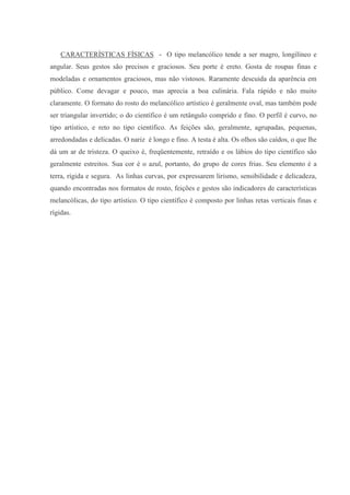 CARACTERÍSTICAS FÍSICAS - O tipo melancólico tende a ser magro, longilíneo e
angular. Seus gestos são precisos e graciosos. Seu porte é ereto. Gosta de roupas finas e
modeladas e ornamentos graciosos, mas não vistosos. Raramente descuida da aparência em
público. Come devagar e pouco, mas aprecia a boa culinária. Fala rápido e não muito
claramente. O formato do rosto do melancólico artístico é geralmente oval, mas também pode
ser triangular invertido; o do científico é um retângulo comprido e fino. O perfil é curvo, no
tipo artístico, e reto no tipo científico. As feições são, geralmente, agrupadas, pequenas,
arredondadas e delicadas. O nariz é longo e fino. A testa é alta. Os olhos são caídos, o que lhe
dá um ar de tristeza. O queixo é, freqüentemente, retraído e os lábios do tipo científico são
geralmente estreitos. Sua cor é o azul, portanto, do grupo de cores frias. Seu elemento é a
terra, rígida e segura. As linhas curvas, por expressarem lirismo, sensibilidade e delicadeza,
quando encontradas nos formatos de rosto, feições e gestos são indicadores de características
melancólicas, do tipo artístico. O tipo científico é composto por linhas retas verticais finas e
rígidas.
 