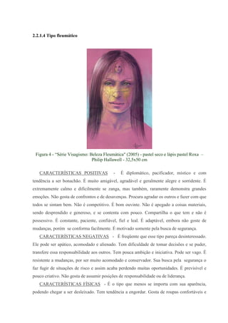 2.2.1.4 Tipo fleumático




 Figura 4 - “Série Visagismo: Beleza Fleumática" (2005) - pastel seco e lápis pastel Roxa –
                               Philip Hallawell - 32,5x50 cm

   CARACTERÍSTICAS POSITIVAS               -   É diplomático, pacificador, místico e com
tendência a ser bonachão. É muito amigável, agradável e geralmente alegre e sorridente. É
extremamente calmo e dificilmente se zanga, mas também, raramente demonstra grandes
emoções. Não gosta de confrontos e de desavenças. Procura agradar os outros e fazer com que
todos se sintam bem. Não é competitivo. É bom ouvinte. Não é apegado a coisas materiais,
sendo desprendido e generoso, e se contenta com pouco. Compartilha o que tem e não é
possessivo. É constante, paciente, confiável, fiel e leal. É adaptável, embora não goste de
mudanças, porém se conforma facilmente. É motivado somente pela busca de segurança.
   CARACTERÍSTICAS NEGATIVAS - É freqüente que esse tipo pareça desinteressado.
Ele pode ser apático, acomodado e alienado. Tem dificuldade de tomar decisões e se puder,
transfere essa responsabilidade aos outros. Tem pouca ambição e iniciativa. Pode ser vago. É
resistente a mudanças, por ser muito acomodado e conservador. Sua busca pela segurança o
faz fugir de situações de risco e assim acaba perdendo muitas oportunidades. É previsível e
pouco criativo. Não gosta de assumir posições de responsabilidade ou de liderança.
   CARACTERÍSTICAS FÍSICAS - É o tipo que menos se importa com sua aparência,
podendo chegar a ser desleixado. Tem tendência a engordar. Gosta de roupas confortáveis e
 