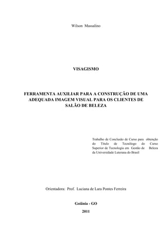 Wilson Massalino




                        VISAGISMO




FERRAMENTA AUXILIAR PARA A CONSTRUÇÃO DE UMA
  ADEQUADA IMAGEM VISUAL PARA OS CLIENTES DE
              SALÃO DE BELEZA




                                    Trabalho de Conclusão de Curso para obtenção
                                    do    Título   de    Tecnólogo     do  Curso
                                    Superior de Tecnologia em Gestão de Beleza
                                    da Universidade Luterana do Brasil




       Orientadora: Prof. Luciana de Lara Pontes Ferreira


                         Goiânia - GO

                             2011
 