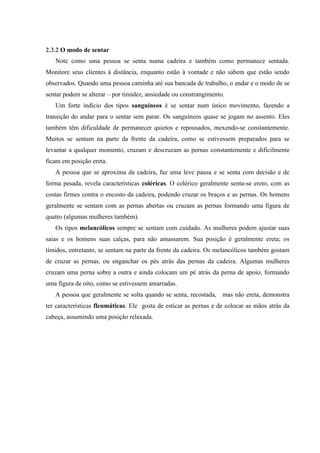 2.3.2 O modo de sentar
   Note como uma pessoa se senta numa cadeira e também como permanece sentada.
Monitore seus clientes à distância, enquanto estão à vontade e não sabem que estão sendo
observados. Quando uma pessoa caminha até sua bancada de trabalho, o andar e o modo de se
sentar podem se alterar – por timidez, ansiedade ou constrangimento.
   Um forte indício dos tipos sanguíneos é se sentar num único movimento, fazendo a
transição do andar para o sentar sem parar. Os sanguíneos quase se jogam no assento. Eles
também têm dificuldade de permanecer quietos e repousados, mexendo-se constantemente.
Muitos se sentam na parte da frente da cadeira, como se estivessem preparados para se
levantar a qualquer momento, cruzam e descruzam as pernas constantemente e dificilmente
ficam em posição ereta.
   A pessoa que se aproxima da cadeira, faz uma leve pausa e se senta com decisão e de
forma pesada, revela características coléricas. O colérico geralmente senta-se ereto, com as
costas firmes contra o encosto da cadeira, podendo cruzar os braços e as pernas. Os homens
geralmente se sentam com as pernas abertas ou cruzam as pernas formando uma figura de
quatro (algumas mulheres também).
   Os tipos melancólicos sempre se sentam com cuidado. As mulheres podem ajustar suas
saias e os homens suas calças, para não amassarem. Sua posição é geralmente ereta; os
tímidos, entretanto, se sentam na parte da frente da cadeira. Os melancólicos também gostam
de cruzar as pernas, ou enganchar os pés atrás das pernas da cadeira. Algumas mulheres
cruzam uma perna sobre a outra e ainda colocam um pé atrás da perna de apoio, formando
uma figura de oito, como se estivessem amarradas.
   A pessoa que geralmente se solta quando se senta, recostada, mas não ereta, demonstra
ter características fleumáticas. Ele gosta de esticar as pernas e de colocar as mãos atrás da
cabeça, assumindo uma posição relaxada.
 