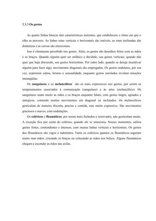 2.3.3 Os gestos


   As quatro linhas básicas têm características inerentes, que estabelecem o ritmo em que o
olho as percorre. As linhas retas verticais e horizontais são imóveis, as retas inclinadas são
dinâmicas e as curvas são emocionais.
   Isso é claramente percebido nos gestos. Aliás, os gestos são desenhos feitos com as mãos
e os braços. Quando alguém quer ser enfático e decidido, usa gestos verticais; quando não
quer que haja discussão, usa gestos horizontais. Por outro lado, quando se deseja incentivar
alguém para fazer algo, movimentos diagonais são empregados. Os gestos ondulares, por sua
vez, exprimem calma, lirismo e sensualidade, enquanto gestos enrolados revelam emoções
intranqüilas.
   Os sanguíneos e os melancólicos são os mais expressivos nos gestos, por serem os
temperamentos associados à comunicação (sanguíneo) e às artes (melancólico). Os
sanguíneos usam muito as mãos e os braços enquanto falam, com gestos largos, agitados e
enérgicos, contendo muitos movimentos em diagonal ou inclinados. Os melancólicos
gesticulam de maneira discreta, precisa e contida, mas muito expressiva. São movimentos
graciosos e suaves, com ondulações.
   Os coléricos e fleumáticos, por serem mais fechados e reservados, não gesticulam muito.
A exceção fica por conta do colérico, quando ele se emociona. Nesses momentos, utiliza
gestos fortes, contundentes e intensos, com muitas linhas verticais e horizontais. Os gestos
dos fleumáticos são vagos e indistintos. Tanto os coléricos quantos os fleumáticos seguram
muito suas mãos, cruzando os braços ou colocando as mãos nos bolsos. Alguns fleumáticos
chegam a esconder as mãos nas axilas.
 
