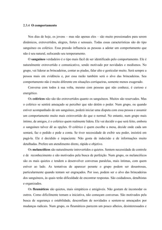 2.3.4 O comportamento


   Nos dias de hoje, os jovens – mas não apenas eles – são muito pressionados para serem
dinâmicos, extrovertidos, alegres, fortes e sensuais. Todas essas características são do tipo
sanguíneo ou colérico. Essa pressão influencia as pessoas a adotar um comportamento que
não é seu natural, sufocando seu temperamento.
   O sanguíneo verdadeiro é o tipo mais fácil de ser identificado pelo comportamento. Ele é
naturalmente extrovertido e comunicativo, sendo motivado por novidades e modismos. No
grupo, vai liderar as brincadeiras, contar as piadas, falar alto e gesticular muito. Será sempre a
pessoa mais em evidência e, por essa razão também será o alvo das brincadeiras. Seu
comportamento não é muito diferente em situações corriqueiras, somente menos exagerado.
   Conversa com todos à sua volta, mesmo com pessoas que não conhece, é curioso e
energético.
   Os coléricos não são tão extrovertidos quanto os sanguíneos. Muitos são reservados. Mas
o colérico se sentirá ameaçado se perceber que não detém o poder. Num grupo, ou quando
estiver acompanhado de um sanguíneo, poderá iniciar uma disputa com essa pessoa e assumir
um comportamento muito mais extrovertido do que o normal. No entanto, num grupo mais
íntimo, de amigos, é o colérico quem realmente lidera. Ele vai decidir o que será feito, embora
o sanguíneo talvez dê as opções. O colérico é quem escolhe a mesa, decide onde cada um
sentará, faz o pedido e pede a conta. Se tiver necessidade de exibir seu poder, insistirá em
pagá-la. Ele é decidido e impaciente. Não gosta de indecisão e de informações muito
detalhadas. Prefere um atendimento direto, rápido e objetivo.
   Os melancólicos são naturalmente introvertidos e quietos. Sentem necessidade de controle
e de reconhecimento e são motivados pela busca de perfeição. Num grupo, os melancólicos
são os mais quietos e tendem a desenvolver conversas paralelas, mais íntimas, com quem
estiver ao lado. As tentativas de aparecer perante o grupo podem ser desastrosas,
particularmente quando tentam ser engraçados. Por isso, podem ser o alvo das brincadeiras
dos sanguíneos, às quais terão dificuldade de encontrar respostas. São cuidadosos, detalhistas
e organizados.
   Os fleumáticos são quietos, mais simpáticos e amigáveis. Não gostam de incomodar os
outros. Como dificilmente tomam a iniciativa, não começam conversas. São motivados pela
busca de segurança e estabilidade, desconfiam de novidades e sentem-se ameaçados por
mudanças radicais. Num grupo, os fleumáticos parecem um pouco alheios, desinteressados e
 