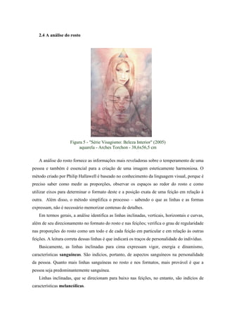 2.4 A análise do rosto




                     Figura 5 - "Série Visagismo: Beleza Interior" (2005)
                          aquarela - Arches Torchon - 38,6x56,5 cm

   A análise do rosto fornece as informações mais reveladoras sobre o temperamento de uma
pessoa e também é essencial para a criação de uma imagem esteticamente harmoniosa. O
método criado por Philip Hallawell é baseado no conhecimento da linguagem visual, porque é
preciso saber como medir as proporções, observar os espaços ao redor do rosto e como
utilizar eixos para determinar o formato deste e a posição exata de uma feição em relação à
outra. Além disso, o método simplifica o processo – sabendo o que as linhas e as formas
expressam, não é necessário memorizar centenas de detalhes.
   Em termos gerais, a análise identifica as linhas inclinadas, verticais, horizontais e curvas,
além de seu direcionamento no formato do rosto e nas feições; verifica o grau de regularidade
nas proporções do rosto como um todo e de cada feição em particular e em relação às outras
feições. A leitura correta dessas linhas é que indicará os traços de personalidade do indivíduo.
   Basicamente, as linhas inclinadas para cima expressam vigor, energia e dinamismo,
características sanguíneas. São indícios, portanto, de aspectos sanguíneos na personalidade
da pessoa. Quanto mais linhas sanguíneas no rosto e nos formatos, mais provável é que a
pessoa seja predominantemente sanguínea.
   Linhas inclinadas, que se direcionam para baixo nas feições, no entanto, são indícios de
características melancólicas.
 