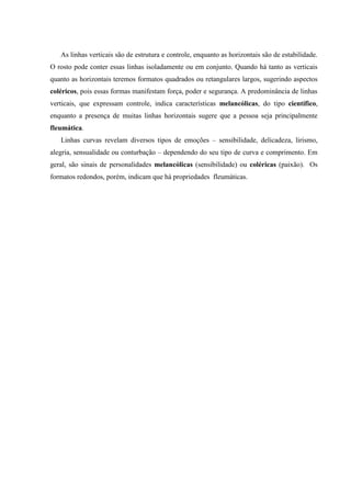As linhas verticais são de estrutura e controle, enquanto as horizontais são de estabilidade.
O rosto pode conter essas linhas isoladamente ou em conjunto. Quando há tanto as verticais
quanto as horizontais teremos formatos quadrados ou retangulares largos, sugerindo aspectos
coléricos, pois essas formas manifestam força, poder e segurança. A predominância de linhas
verticais, que expressam controle, indica características melancólicas, do tipo científico,
enquanto a presença de muitas linhas horizontais sugere que a pessoa seja principalmente
fleumática.
   Linhas curvas revelam diversos tipos de emoções – sensibilidade, delicadeza, lirismo,
alegria, sensualidade ou conturbação – dependendo do seu tipo de curva e comprimento. Em
geral, são sinais de personalidades melancólicas (sensibilidade) ou coléricas (paixão). Os
formatos redondos, porém, indicam que há propriedades fleumáticas.
 