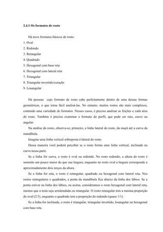 2.4.1 Os formatos de rosto


   Há nove formatos básicos de rosto:
1. Oval
2. Redondo
3. Retangular
4. Quadrado
5. Hexagonal com base reta
6. Hexagonal com lateral reta
7. Triangular
8. Triangular invertido/coração
9. Losangular


   Há pessoas cujo formato de rosto cabe perfeitamente dentro de uma dessas formas
geométricas, o que torna fácil analisá-las. No entanto, muitos rostos são mais complexos,
contendo uma variedade de formatos. Nesses casos, é preciso analisar as feições e cada área
do rosto. Também é preciso examinar o formato do perfil, que pode ser reto, curvo ou
angular.
   Na análise do rosto, observa-se, primeiro, a linha lateral do rosto, da maçã até a curva da
mandíbula.
   Imagine uma linha vertical sobreposta à lateral do rosto.
   Dessa maneira você poderá perceber se o rosto forma uma linha vertical, inclinada ou
curva nessa parte.
   Se a linha for curva, o rosto é oval ou redondo. No rosto redondo, a altura do rosto é
somente um pouco maior do que sua largura, enquanto no rosto oval a largura corresponde a
aproximadamente dois terços da altura.
   Se a linha for reta, o rosto é retangular, quadrado ou hexagonal com lateral reta. Nos
rostos retangulares e quadrados, a ponta da mandíbula fica abaixo da linha dos lábios. Se a
ponta estiver na linha dos lábios, ou acima, consideramos o rosto hexagonal com lateral reta,
mesmo que a testa seja arredondada ou retangular. O rosto retangular tem a mesma proporção
do oval (2/3), enquanto o quadrado tem a proporção do redondo (quase 1/1).
   Se a linha for inclinada, o rosto é triangular, triangular invertido, losangular ou hexagonal
com base reta.
 