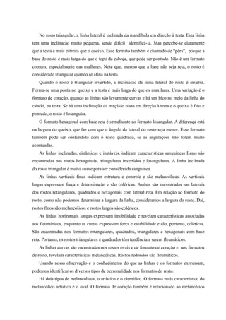 No rosto triangular, a linha lateral é inclinada da mandíbula em direção à testa. Esta linha
tem uma inclinação muito pequena, sendo difícil identificá-la. Mas percebe-se claramente
que a testa é mais estreita que o queixo. Esse formato também é chamado de “pêra”, porque a
base do rosto é mais larga do que o topo da cabeça, que pode ser pontudo. Não é um formato
comum, especialmente nas mulheres. Note que, mesmo que a base não seja reta, o rosto é
considerado triangular quando se afina na testa.
   Quando o rosto é triangular invertido, a inclinação da linha lateral do rosto é inversa.
Forma-se uma ponta no queixo e a testa é mais larga do que os maxilares. Uma variação é o
formato de coração, quando as linhas são levemente curvas e há um bico no meio da linha do
cabelo, na testa. Se há uma inclinação da maçã do rosto em direção à testa e o queixo é fino e
pontudo, o rosto é losangular.
   O formato hexagonal com base reta é semelhante ao formato losangular. A diferença está
na largura do queixo, que faz com que o ângulo da lateral do rosto seja menor. Esse formato
também pode ser confundido com o rosto quadrado, se as angulações não forem muito
acentuadas.
   As linhas inclinadas, dinâmicas e instáveis, indicam características sanguíneas Essas são
encontradas nos rostos hexagonais, triangulares invertidos e losangulares. A linha inclinada
do rosto triangular é muito suave para ser considerada sanguínea.
   As linhas verticais finas indicam estrutura e controle e são melancólicas. As verticais
largas expressam força e determinação e são coléricas. Ambas são encontradas nas laterais
dos rostos retangulares, quadrados e hexagonais com lateral reta. Em relação ao formato do
rosto, como não podemos determinar a largura da linha, consideramos a largura do rosto. Daí,
rostos finos são melancólicos e rostos largos são coléricos.
   As linhas horizontais longas expressam imobilidade e revelam características associadas
aos fleumáticos, enquanto as curtas expressam força e estabilidade e são, portanto, coléricas.
São encontradas nos formatos retangulares, quadrados, triangulares e hexagonais com base
reta. Portanto, os rostos triangulares e quadrados têm tendência a serem fleumáticos.
   As linhas curvas são encontradas nos rostos ovais e de formato de coração e, nos formatos
de rosto, revelam características melancólicas. Rostos redondos são fleumáticos.
   Usando nossa observação e o conhecimento do que as linhas e os formatos expressam,
podemos identificar os diversos tipos de personalidade nos formatos do rosto.
   Há dois tipos de melancólicos, o artístico e o científico. O formato mais característico do
melancólico artístico é o oval. O formato de coração também é relacionado ao melancólico
 
