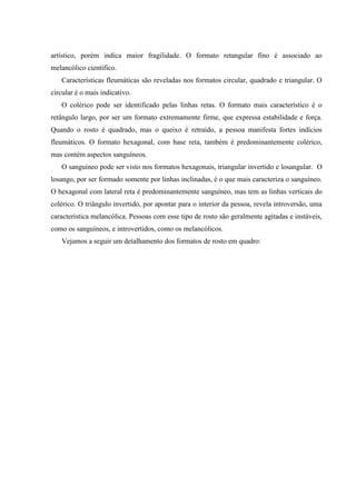 artístico, porém indica maior fragilidade. O formato retangular fino é associado ao
melancólico científico.
   Características fleumáticas são reveladas nos formatos circular, quadrado e triangular. O
circular é o mais indicativo.
   O colérico pode ser identificado pelas linhas retas. O formato mais característico é o
retângulo largo, por ser um formato extremamente firme, que expressa estabilidade e força.
Quando o rosto é quadrado, mas o queixo é retraído, a pessoa manifesta fortes indícios
fleumáticos. O formato hexagonal, com base reta, também é predominantemente colérico,
mas contém aspectos sanguíneos.
   O sanguíneo pode ser visto nos formatos hexagonais, triangular invertido e losangular. O
losango, por ser formado somente por linhas inclinadas, é o que mais caracteriza o sanguíneo.
O hexagonal com lateral reta é predominantemente sanguíneo, mas tem as linhas verticais do
colérico. O triângulo invertido, por apontar para o interior da pessoa, revela introversão, uma
característica melancólica. Pessoas com esse tipo de rosto são geralmente agitadas e instáveis,
como os sanguíneos, e introvertidos, como os melancólicos.
   Vejamos a seguir um detalhamento dos formatos de rosto em quadro:
 