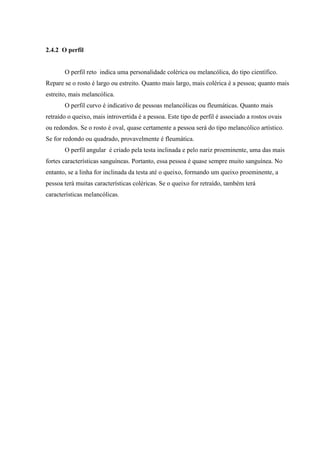 2.4.2 O perfil


       O perfil reto indica uma personalidade colérica ou melancólica, do tipo científico.
Repare se o rosto é largo ou estreito. Quanto mais largo, mais colérica é a pessoa; quanto mais
estreito, mais melancólica.
       O perfil curvo é indicativo de pessoas melancólicas ou fleumáticas. Quanto mais
retraído o queixo, mais introvertida é a pessoa. Este tipo de perfil é associado a rostos ovais
ou redondos. Se o rosto é oval, quase certamente a pessoa será do tipo melancólico artístico.
Se for redondo ou quadrado, provavelmente é fleumática.
       O perfil angular é criado pela testa inclinada e pelo nariz proeminente, uma das mais
fortes características sanguíneas. Portanto, essa pessoa é quase sempre muito sanguínea. No
entanto, se a linha for inclinada da testa até o queixo, formando um queixo proeminente, a
pessoa terá muitas características coléricas. Se o queixo for retraído, também terá
características melancólicas.
 