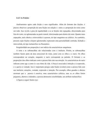 2.4.3 As Feições


   Analisaremos agora cada feição e seus significados. Além do formato das feições, é
preciso observar a proporção de uma feição em relação à outra e a proporção do rosto como
um todo. Isso revela o grau de regularidade e se as feições são espaçadas, direcionadas para
fora do rosto, ou aglomeradas na parte central, direcionadas para dentro do rosto. Quanto mais
espaçadas, mais aberta e extrovertida é a pessoa, do tipo sanguíneo ou colérico. Ao contrário,
pessoas cujas feições estejam aglomeradas expressam uma personalidade centrada, fechada e
introvertida, do tipo melancólico ou fleumático.
   Irregularidade nas proporções é um indício de características sanguíneas.
   A testa e as sobrancelhas são relacionadas com o intelecto. Porém, as sobrancelhas
também fazem parte da área emocional do rosto, junto com os olhos e o nariz. Os olhos
correspondem ao coração, enquanto o nariz corresponde ao pulmão. O formato e as
proporções dos olhos indicam como a pessoa lida com sua emoção. As características do nariz
indicam como age e como é o seu ritmo de vida. A boca é associada à intuição e à expressão,
e o queixo à vontade. Isso é importante porque cada feição revelará como a pessoa lida com
seu intelecto, emoções, vontade, expressão e intuição. Por exemplo, olhos grandes e abertos
mostram que a      pessoa é emotiva, uma característica colérica, mas se os olhos forem
pequenos, abertos e redondos, a pessoa demonstra sensibilidade, um atributo melancólico.
   A figura a seguir ilustra isso:
 