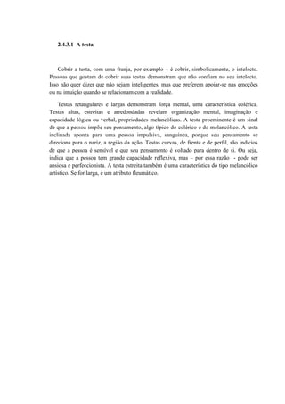 2.4.3.1 A testa



    Cobrir a testa, com uma franja, por exemplo – é cobrir, simbolicamente, o intelecto.
Pessoas que gostam de cobrir suas testas demonstram que não confiam no seu intelecto.
Isso não quer dizer que não sejam inteligentes, mas que preferem apoiar-se nas emoções
ou na intuição quando se relacionam com a realidade.

    Testas retangulares e largas demonstram força mental, uma característica colérica.
Testas altas, estreitas e arredondadas revelam organização mental, imaginação e
capacidade lógica ou verbal, propriedades melancólicas. A testa proeminente é um sinal
de que a pessoa impõe seu pensamento, algo típico do colérico e do melancólico. A testa
inclinada aponta para uma pessoa impulsiva, sanguínea, porque seu pensamento se
direciona para o nariz, a região da ação. Testas curvas, de frente e de perfil, são indícios
de que a pessoa é sensível e que seu pensamento é voltado para dentro de si. Ou seja,
indica que a pessoa tem grande capacidade reflexiva, mas – por essa razão - pode ser
ansiosa e perfeccionista. A testa estreita também é uma característica do tipo melancólico
artístico. Se for larga, é um atributo fleumático.
 