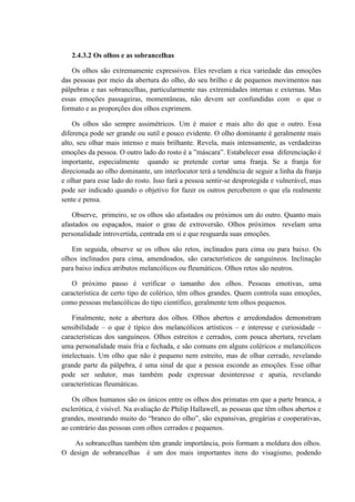 2.4.3.2 Os olhos e as sobrancelhas

    Os olhos são extremamente expressivos. Eles revelam a rica variedade das emoções
das pessoas por meio da abertura do olho, do seu brilho e de pequenos movimentos nas
pálpebras e nas sobrancelhas, particularmente nas extremidades internas e externas. Mas
essas emoções passageiras, momentâneas, não devem ser confundidas com o que o
formato e as proporções dos olhos exprimem.

    Os olhos são sempre assimétricos. Um é maior e mais alto do que o outro. Essa
diferença pode ser grande ou sutil e pouco evidente. O olho dominante é geralmente mais
alto, seu olhar mais intenso e mais brilhante. Revela, mais intensamente, as verdadeiras
emoções da pessoa. O outro lado do rosto é a ”máscara”. Estabelecer essa diferenciação é
importante, especialmente quando se pretende cortar uma franja. Se a franja for
direcionada ao olho dominante, um interlocutor terá a tendência de seguir a linha da franja
e olhar para esse lado do rosto. Isso fará a pessoa sentir-se desprotegida e vulnerável, mas
pode ser indicado quando o objetivo for fazer os outros perceberem o que ela realmente
sente e pensa.

    Observe, primeiro, se os olhos são afastados ou próximos um do outro. Quanto mais
afastados ou espaçados, maior o grau de extroversão. Olhos próximos revelam uma
personalidade introvertida, centrada em si e que resguarda suas emoções.

   Em seguida, observe se os olhos são retos, inclinados para cima ou para baixo. Os
olhos inclinados para cima, amendoados, são característicos de sanguíneos. Inclinação
para baixo indica atributos melancólicos ou fleumáticos. Olhos retos são neutros.

    O próximo passo é verificar o tamanho dos olhos. Pessoas emotivas, uma
característica de certo tipo de colérico, têm olhos grandes. Quem controla suas emoções,
como pessoas melancólicas do tipo científico, geralmente tem olhos pequenos.

    Finalmente, note a abertura dos olhos. Olhos abertos e arredondados demonstram
sensibilidade – o que é típico dos melancólicos artísticos – e interesse e curiosidade –
características dos sanguíneos. Olhos estreitos e cerrados, com pouca abertura, revelam
uma personalidade mais fria e fechada, e são comuns em alguns coléricos e melancólicos
intelectuais. Um olho que não é pequeno nem estreito, mas de olhar cerrado, revelando
grande parte da pálpebra, é uma sinal de que a pessoa esconde as emoções. Esse olhar
pode ser sedutor, mas também pode expressar desinteresse e apatia, revelando
características fleumáticas.

    Os olhos humanos são os únicos entre os olhos dos primatas em que a parte branca, a
esclerótica, é visível. Na avaliação de Philip Hallawell, as pessoas que têm olhos abertos e
grandes, mostrando muito do “branco do olho”, são expansivas, gregárias e cooperativas,
ao contrário das pessoas com olhos cerrados e pequenos.

    As sobrancelhas também têm grande importância, pois formam a moldura dos olhos.
O design de sobrancelhas é um dos mais importantes itens do visagismo, podendo
 