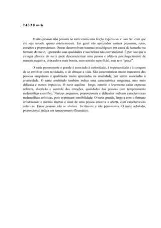 2.4.3.3 O nariz



        Muitas pessoas não pensam no nariz como uma feição expressiva, e isso faz com que
ele seja notado apenas esteticamente. Em geral são apreciados narizes pequenos, retos,
estreitos e proporcionais. Outras desenvolvem traumas psicológicos por causa do tamanho ou
formato do nariz, ignorando suas qualidades e sua beleza não convencional. É por isso que a
cirurgia plástica do nariz pode descaracterizar uma pessoa e afetá-la psicologicamente de
maneira negativa, deixando-a mais bonita, num sentido superficial, mas sem “graça”.

        O nariz proeminente e grande é associado à curiosidade, à impetuosidade e à coragem
de se envolver com novidades, e de abraçar a vida. São características muito marcantes das
pessoas sanguíneas e qualidades muito apreciadas na atualidade, por serem associadas à
criatividade. O nariz arrebitado também indica uma característica sanguínea, mas mais
delicada e menos impulsiva. O nariz aquilino longo, estreito e levemente caído expressa
nobreza, discrição e controle das emoções, qualidades das pessoas com temperamento
melancólico científico. Narizes pequenos, proporcionais e delicados indicam características
melancólicas artísticas, pois expressam sensibilidade. O nariz grande, largo e com o formato
arredondado e narinas abertas é sinal de uma pessoa emotiva e aberta, com características
coléricas. Essas pessoas não se abalam facilmente e são persistentes. O nariz achatado,
proporcional, indica um temperamento fleumático.
 