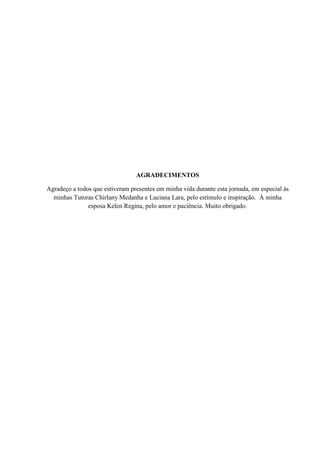 AGRADECIMENTOS

Agradeço a todos que estiveram presentes em minha vida durante esta jornada, em especial às
  minhas Tutoras Chirlany Medanha e Luciana Lara, pelo estímulo e inspiração. À minha
               esposa Kelen Regina, pelo amor e paciência. Muito obrigado.
 