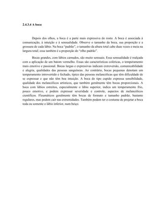 2.4.3.4 A boca



        Depois dos olhos, a boca é a parte mais expressiva do rosto. A boca é associada à
comunicação, à intuição e à sensualidade. Observe o tamanho da boca, sua proporção e a
grossura de cada lábio. Na boca “padrão”, o tamanho da altura total cabe duas vezes e meia na
largura total; essa também é a proporção do “olho padrão”.

        Bocas grandes, com lábios carnudos, são muito sensuais. Essa sensualidade é realçada
com a aplicação de um batom vermelho. Essas são características coléricas, o temperamento
mais emotivo e passional. Bocas largas e expressivas indicam extroversão, comunicabilidade
e alegria, qualidades das pessoas sanguíneas. Ao contrário, bocas pequenas denotam um
temperamento introvertido e fechado, típico das pessoas melancólicas que têm dificuldade de
se expressar e que não têm boa intuição. A boca do tipo cupido expressa sensibilidade,
qualidade dos melancólicos artísticos, que também geralmente têm bocas proporcionais. A
boca com lábios estreitos, especialmente o lábio superior, indica um temperamento frio,
pouco emotivo, e podem expressar severidade e controle, aspectos de melancólicos
científicos. Fleumáticos geralmente têm bocas de formato e tamanho padrão, bastante
regulares, mas podem cair nas extremidades. Também podem ter o costume de projetar a boca
toda ou somente o lábio inferior, num beiço.
 