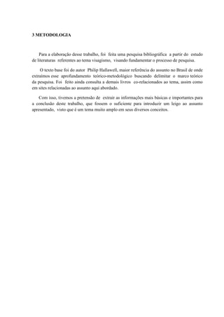 3 METODOLOGIA



    Para a elaboração desse trabalho, foi feita uma pesquisa bibliográfica a partir do estudo
de literaturas referentes ao tema visagismo, visando fundamentar o processo de pesquisa.

    O texto base foi do autor Philip Hallawell, maior referência do assunto no Brasil de onde
extraímos esse aprofundamento teórico-metodológico buscando delimitar o marco teórico
da pesquisa. Foi feito ainda consulta a demais livros co-relacionados ao tema, assim como
em sites relacionadas ao assunto aqui abordado.

    Com isso, tivemos a pretensão de extrair as informações mais básicas e importantes para
a conclusão deste trabalho, que fossem o suficiente para introduzir um leigo ao assunto
apresentado, visto que é um tema muito amplo em seus diversos conceitos.
 