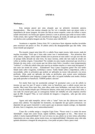 ANEXO A



Mudanças…

       Esta semana passei por uma situação que no primeiro momento parecia
desesperadora… Mas esta mesma situação me fez ver e entender mais um pouco sobre a
importância da nossa imagem, de como ela fala ao nosso respeito, como ela reflete o nosso
estado emocional e na forma que agimos conosco e com as pessoas que estão ao nosso redor.
Todos erram, não é gente? Não tem consultora de imagem, de moda, de nada que não cometa
um deslize com a própria imagem um dia. Vivemos uma vida REAL!

       Aconteceu o seguinte: Estava loira 10.1 e precisava fazer algumas mechas invertidas
para escurecer um pouco os fios. O cabelo estava tão despigmentado que não tinha tinta
nesse mundo que pegasse!

        Pra resumir, joguei uma tinta 4.0 e o cabelo ficou super escuro, todo escuro, nada de
mechas invertidas. Você que é loira sabe como isso é traumatizante… Nos primeiros dias
sofri, chorei, xinguei, estava super irritada com as pessoas ao meu redor e sei que isso não era
só porque tinha deixado de estar loira. Eu nasci morena, então não tem nada de errado em
voltar as minhas origens. Concordam? Na verdade era uma reação emocional que envolvia o
formato do meu rosto, a cor escura que me deixa mais forte e ressalta o meu temperamento
“colérico”, e a falta do cabelo claro que suaviza as minhas reações e o meu rosto hexagonal. E
tem mais um monte de coisas… Entenderam? Isso é puro visagismo gente! Por isso tenho
falado tanto sobre visagismo, workshop e cursos. Tenho falado sobre a importância, sobre a
necessidade, sobre os princípios que podem ser aplicados na nossa vida pessoal e na nossa
profissão. Aliás, pode ser aplicado em todas as profissões, pois somos seres totalmente
visuais, trabalhamos com imagens o tempo todo, não é só quem trabalha com moda e beleza
que pode perceber os benefícios. TODOS podem e devem!

        Foi muito bom isso ter acontecido comigo! Já acostumei com a cor do cabelo (a
mesma cor que tive por 25 anos) e tenho visto os benefícios que o cabelo escuro tem me
trazido. Meu rosto ficou mais fino, meu olhos estão mais brilhantes, está mais fácil usar as
cores vivas da minha estação que é Primavera Intensa, estou mais jovem, porém mais séria, e
isso tudo foi crucial para que eu conseguisse fechar um trabalho em uma empresa enorme
aqui de BH. Exagero? Não, se você entende de imagem e visagismo, sabe que não estou
exagerando.

      Agora está tudo tranqüilo, talvez volte a “estar” loira um dia (deixe-me tratar um
pouco meu cabelo). Vai depender do momento, vai depender do que quero comunicar, vai
depender do que quero transmitir e como quero que as pessoas reajam comigo, vai depender
de mim. Isso é visagismo, isso é autoconhecimento!

       Como diz a minha amiga e visagista Lígia Lima: “Nosso rosto é o centro da nossa
identidade”, roupa tem como trocar, sapato também, maquiagem se tira… Mas mexer no
cabelo é muita responsabilidade! Se você só mexe no seu cabelo ou se tem várias cabecinhas
importantes em suas mãos, pense muito nisso, na responsabilidade! Alteramos uma vida toda
quando alteramos a imagem de uma pessoa, e isso pode ser para o bem e para o mal.
 